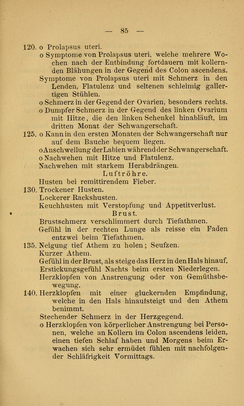120. o Prolapsus uteri. 0 Symptome von Prolapsus uteri, weiche mehrere Wo- chen nach der Entbindung fortdauern mit kollern- den Blähungen in der Gegend des Colon ascendens. Symptome Yon Prolapsus uteri mit Schmerz in den Lenden, Flatulenz und seltenen schleimig galler- tigen Stühlen. 0 Schmerz in der Gegend der Ovarien, besonders rechts. o Dumpfer Schmerz in der Gegend des linken Ovarium mit Hitze, die den linken Schenkel hinabläuft, im dritten Monat der Schwangerschaft. 125. 0 Kann in den ersten Monaten der Schwangerschaft nur auf dem Bauche bequem liegen. 0 Anschwellung derLabien während der Schwangerschaft. 0 Nachwehen mit Hitze und Flatulenz. Nachwehen mit starkem Herabdrängen. Luftröhre. Husten bei remittirendem Fieber. 130. Trockener Husten. Lockerer Rackshusten. Keuchhusten mit Verstopfung und Appetitverlust. Brust. Bfustschmerz verschlimmert durch Tiefathmen. Gefühl in der rechten Lunge als reisse ein Faden entzwei beim Tiefathmen. 135. Neigung tief Athem zu holen; Seufzen. Kurzer Athem. Gefühl in der Brust, als steige das Herz in den Hals hinauf. Erstickungsgefühl Nachts beim ersten Niederlegen. Herzklopfen von Anstrengung oder von Gemüthsbe- wegung. 140. Herzklopfen mit einer gluckernden Empfindung, welche in den Hals hinaufsteigt und den Athem benimmt. Stechender Schmerz in der Herzgegend. o Herzklopfen von körperlicher Anstrengung bei Perso- nen, welche an Kollern im Colon ascendens leiden, einen tiefen Schlaf haben und Morgens beim Er- wachen sich sehr ermüdet fühlen mit nachfolgen- der Schläfrigkeit Vormittags.
