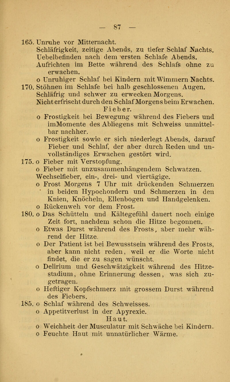 165. Unruhe vor Mitternacht. Schläfrigkeit, zeitige Abends, zu tiefer Schlaf Nachts. Uebelbefinden nach dem 'Ersten Schlafe Abends» Aufrichten im Bette während des Schlafs ohne zu erwachen, o Unruhiger Schlaf bei Kindern mit Wimmern Nachts. 170. Stöhnen im Schlafe bei halb geschlossenen Augen. Schläfrig und schwer zu erwecken Morgens. Nicht erfrischt durch den Schlaf Morgens beim Erwachen. Fieber. 0 Frostigkeit bei Bewegung während des Fiebers und imMomente des Abliegens mit Schweiss unmittel- bar nachher. o Frostigkeit sowie er sich niederlegt Abends, darauf Fieber und Schlaf, der aber durch Reden und un- Yollständiges Erwachen gestört wird. 175. o Fieber mit Verstopfung. o Fieber mit unzusammenhängendem Schwatzen. Wechselfieber, ein-, drei- und viertägige. o Frost Morgens 7 Uhr mit drückenden Schmerzen * in beiden Hypochondern und Schmerzen in den Knien, Knöcheln, Ellenbogen und Handgelenken. 0 Rückenweh vor dem Frost. 180, o Das Schütteln und Kältegefühl dauert noch einige Zeit fort, nachdem schon die Hitze begonnen, o Etwas Durst während des Frosts, aber mehr wäh- rend der Hitze. o Der Patient ist bei Bewusstsein während des Frosts, aber kann nicht reden, weil er die Worte nicht findet, die er zu sagen wünscht. o Delirium und Geschwätzigkeit während des Hitze- stadium , ohne Erinnerung dessen, w^as sich zu- getragen. o Heftiger Kopfschmerz mit grossem Durst während des Fiebers. 185. o Schlaf während des Schweisses. o Appetitverlust in der Apyrexie. Haut. o Weichheit der Musculatur mit Schwäche bei Kindern. 0 Feuchte Haut mit unnatürlicher Wärme.