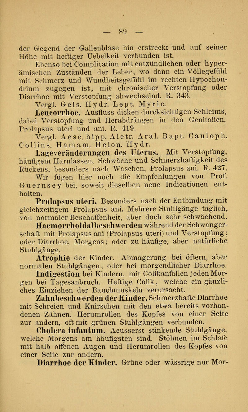 der Gegend der Gallenblase hin erstreckt und auf seiner Höhe mit heftiger Uebelkeit verbunden ist. Ebenso bei CompUcation mit entzündUchen oder hyper- ämischen Zuständen der Leber, wo dann ein Völlegefühl mit Schmerz und Wundheitsgefühl im rechten Hypochon- drium zugegen ist, mit chronischer Verstopfung oder Diarrhoe mit Verstopfung abwechselnd. R. 343. Vergl. Gels. Hydr. Lept. Myric. Leucorrhoe. Ausfluss dicken durcksichtigen Schleims, dabei Verstopfung und Herabdrängen in den Genitalien, Prolapsus uteri und ani. R. 419. Vergl. Aesc. hipp. Aletr. Aral. Bapt. Cauloph. Collins. Hamam. Helon. Hydr. Lageyeränderimgen des Uterus. Mit Verstopfung, häufigem Harnlassen, Schwäche und Schmerzhaftigkeit des Rückens, besonders nach Waschen, Prolapsus ani. R. 427. Wir fügen hier noch die Empfehlungen von Prof. Guernsey bei, soweit dieselben neue Indicationen ent- halten. Prolapsus uteri. Besonders nach der Entbindung mit gleichzeitigem Prolapsus ani. Mehrere Stuhlgänge täglich, von normaler Beschaffenheit, aber doch sehr schwächend. lIaemorrhoidal]}eschwerdeu während der Schwanger- schaft mit Prolapsus ani (Prolapsus uteri) und Verstopfung; oder Diarrhoe, Morgens; oder zu häufige, aber natürliche Stuhlgänge. Atrophie der Kinder. Abmagerung bei öftern, aber normalen Stuhlgängen, oder bei morgendhcher Diarrhoe. Indigestion bei Kindern, mit Colikanfälien jeden Mor- gen bei Tagesanbruch. Heftige Colik, welche ein gänzli- ches Einziehen der Bauchmuskeln verursacht. Zahnbeschwerden der Kinder. Schmerzhafte Diarrhoe mit Schreien und Knirschen mit den etwa bereits vorhan- denen Zähnen. Herumrollen des Kopfes von einer Seite zur andern, oft mit grünen Stuhlgängen verbunden. Cholera infantum. Aeusserst stinkende Stuhlgänge, welche Morgens am häufigsten sind. Stöhnen im Schlafe mit halb offenen Augen und Herumrollen des Kopfes von einer Seite zur andern. Diarrhoe der Kinder. Grüne oder wässrige nur Mor-