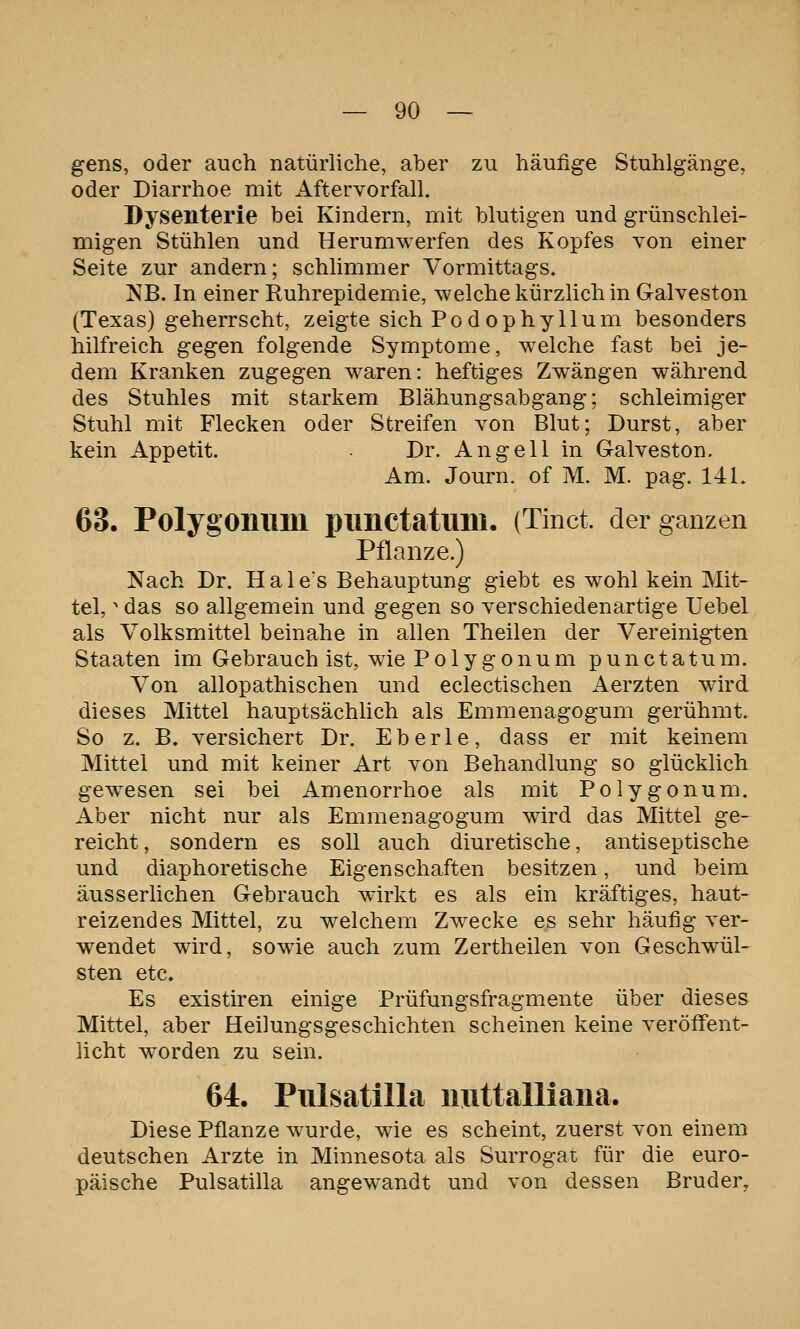 gens, oder auch natürliche, aber zu häufige Stuhlgänge, oder Diarrhoe mit Aftervorfall. Dysenterie bei Kindern, mit blutigen und grünschlei- migen Stühlen und Herumwerfen des Kopfes von einer Seite zur andern; schlimmer Vormittags. NB. In einer Ruhrepidemie, welche kürzlich in Galveston (Texas) geherrscht, zeigte sich Podophyllum besonders hilfreich gegen folgende Symptome, welche fast bei je- dem Kranken zugegen waren: heftiges Zwängen während des Stuhles mit starkem Blähungsabgang; schleimiger Stuhl mit Flecken oder Streifen von Blut; Durst, aber kein Appetit. Dr. Angell in Galveston. Am. Journ. of M. M. pag. 141. 63. Polygomim piHlCtatuni. (Tinct. der ganzen Pflanze.) Nach Dr. Hale's Behauptung giebt es wohl kein Mit- tel,  das so allgemein und gegen so verschiedenartige Uebel als Volksmittel beinahe in allen Theilen der Vereinigten Staaten im Gebrauch ist, wie Polygonum punctatum. Von allopathischen und eclectischen Aerzten wird dieses Mittel hauptsächlich als Emmenagogum gerühmt. So z. B. versichert Dr. Eberle, dass er mit keinem Mittel und mit keiner Art von Behandlung so glücklich gewiesen sei bei Amenorrhoe als mit Polygonum. Aber nicht nur als Emmenagogum wird das Mittel ge- reicht, sondern es soll auch diuretische, antiseptische und diaphoretische Eigenschaften besitzen, und beim äusserlichen Gebrauch wirkt es als ein kräftiges, haut- reizendes Mittel, zu welchem Zwecke es sehr häufig ver- wendet wird, sowie auch zum Zertheilen von Geschwül- sten etc. Es existiren einige Prüfungsfragmente über dieses Mittel, aber Heilungsgeschichten scheinen keine veröffent- licht worden zu sein. 64. Pulsatilla nuttalliaiia. Diese Pflanze wurde, wie es scheint, zuerst von einem deutschen Arzte in Minnesota als Surrogat für die euro- päische Pulsatilla angewandt und von dessen Bruder,