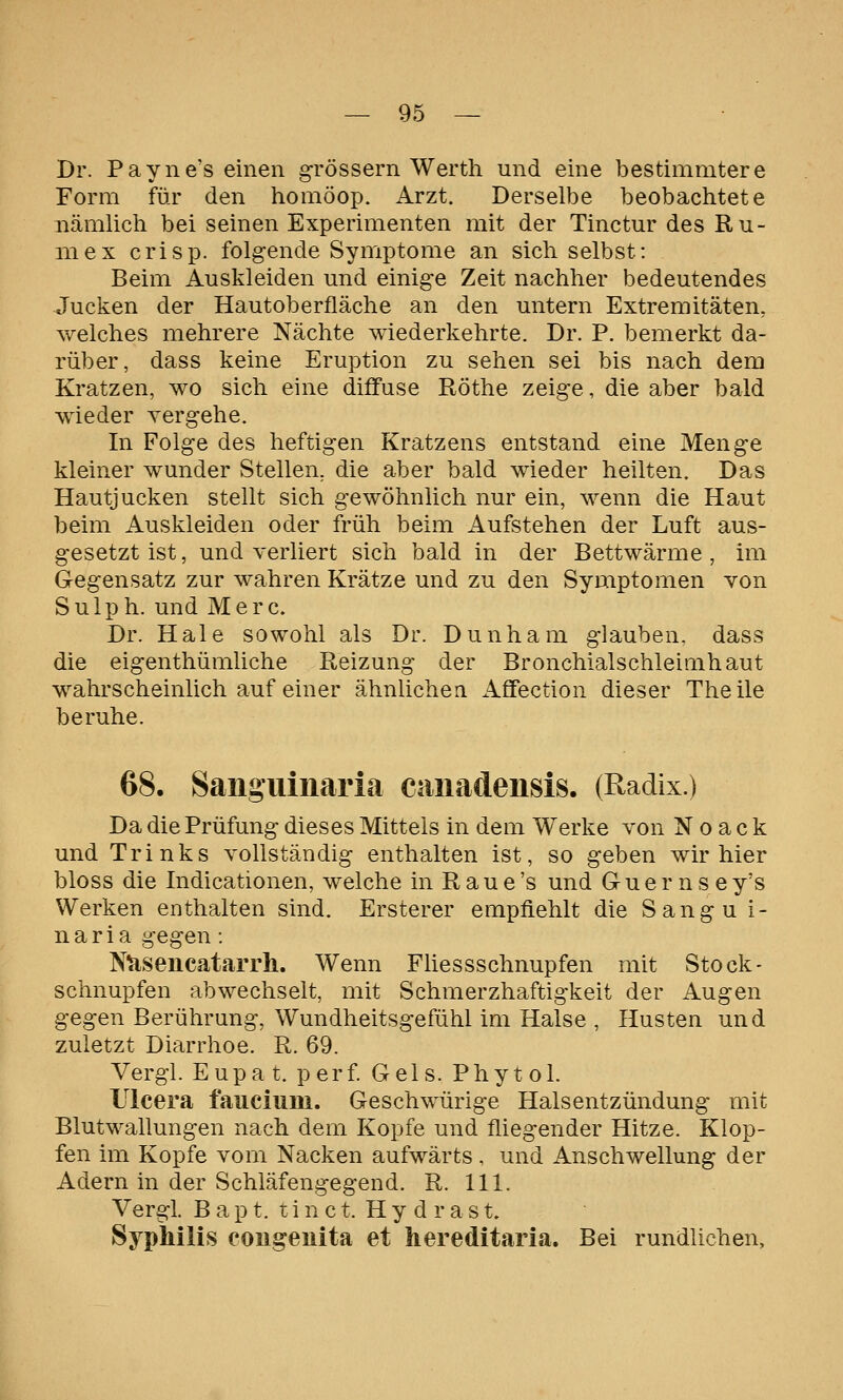 Dr. Payne's einen grössern Wertli und eine bestimmtere Form für den homöop. Arzt. Derselbe beobachtete nämlich bei seinen Experimenten mit der Tinctur des Ru- niex crisp. folgende Symptome an sich selbst: Beim Auskleiden und einige Zeit nachher bedeutendes Jucken der Hautoberüäche an den untern Extremitäten, welches mehrere Nächte wiederkehrte. Dr. P. bemerkt da- rüber, dass keine Eruption zu sehen sei bis nach dem Kratzen, wo sich eine diffuse Röthe zeige, die aber bald wieder vergehe. In Folge des heftigen Kratzens entstand eine Menge kleiner wunder Stellen, die aber bald wieder heilten. Das Hautjucken stellt sich gewöhnlich nur ein, wenn die Haut beim Auskleiden oder früh beim Aufstehen der Luft aus- gesetzt ist, und verliert sich bald in der Bettwärme , im Gegensatz zur wahren Krätze und zu den Symptomen von Sulph. und Merc. Dr. Haie sowohl als Dr. Dunham glauben, dass die eigenthümliche Reizung der Bronchialschleimhaut wahrscheinlich auf einer ähnlichea Affection dieser Theile beruhe. 68. Sangiiiiiaria canadensis. (Radix.) Da die Prüfung dieses Mittels in dem Werke von N o a c k und Trinks vollständig enthalten ist, so geben wir hier bloss die Indicationen, welche in Raue's und Guernsey's Werken enthalten sind. Ersterer empfiehlt die Sangu i- n a r i a gegen: Äsencatarrli. Wenn Fhessschnupfen mit Stock- schnupfen abwechselt, mit Schmerzhaftigkeit der Augen gegen Berührung, Wundheitsgefühl im Halse , Husten und zuletzt Diarrhoe. R. 69. Vergl. Eupa t. perf Gels. Phytol. Uicera fauciiiiii. Geschwürige Halsentzündung mit Blutwallungen nach dem Kopfe und fliegender Hitze. Klop- fen im Kopfe vom Nacken aufwärts . und Anschwellung der Adern in der Schläfengegend. R. 111. Vergl. B a p t. t i n c t. H y d r a s t. Syphilis cougeuita et hereditaria. Bei rundlichen,