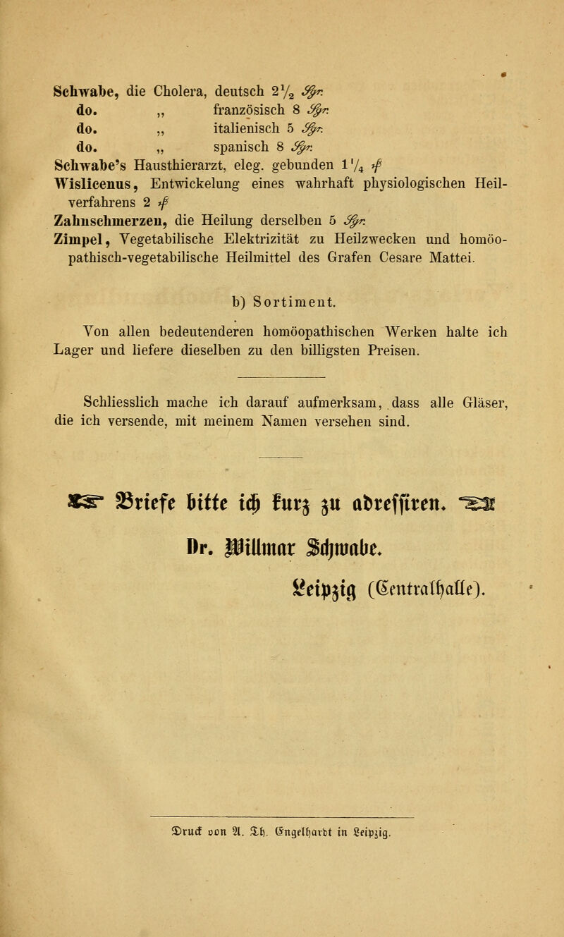 Schwalbe, die Cholera, deutsch 272 6^. do. „ französisch 8 S^. do. „ italienisch 5 ^. do. „ spanisch 8 ^. Schwabe's Hausthierarzt, eleg. gebunden Vj^ ^ Wislieenus, Entwickelung eines wahrhaft physiologischen Heil- verfahrens 2 ff Zahnschmerzen, die Heilung derselben 5 ^. Zimpel, Vegetabilische Elektrizität zu Heilzwecken und homöo- pathisch-vegetabilische Heilmittel des Grafen Cesare Mattei. b) Sortiment. Von allen bedeutenderen homöopathischen Werken halte ich Lager und liefere dieselben zu den billigsten Preisen. Schliesslich mache ich darauf aufmerksam, dass alle Gläser, die ich versende, mit meinem Namen versehen sind. SSriefe \xiit \^ furj ju abrcffiren* ^ Dr. üiUmar Sdimabe. ÜJet^Jjtg ((^entval^aüe). 3)rucf oon %. 2.t). ©ngeUjarbt in Seipjig.