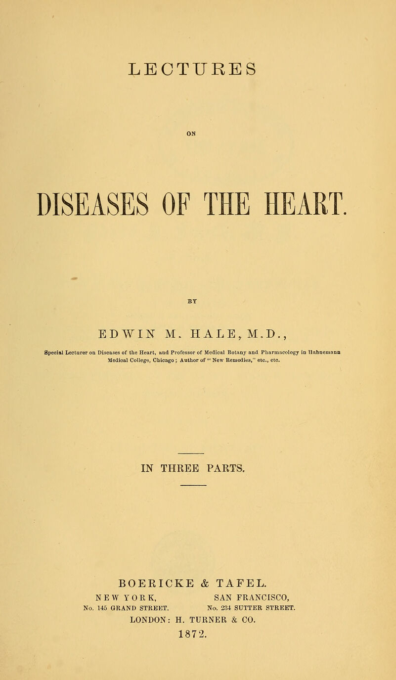 LECTURES DISEASES OF THE HEART. EDWIN M. HALE,M.D., Special Lecturer on Diseases of the Heart, and Professor of Medical Botany and Pharmacology in Hahnemann Modioal College, Chicago ; Author of  New Remedies, etc., etc. IN THREE PARTS. BOERICKE & TAFEL. NEW YORK, SAN FRANCISCO, No. 145 GRAND STREET. No. 234 SUTTER STREET. LONDON: H. TURNER & CO. 1872.