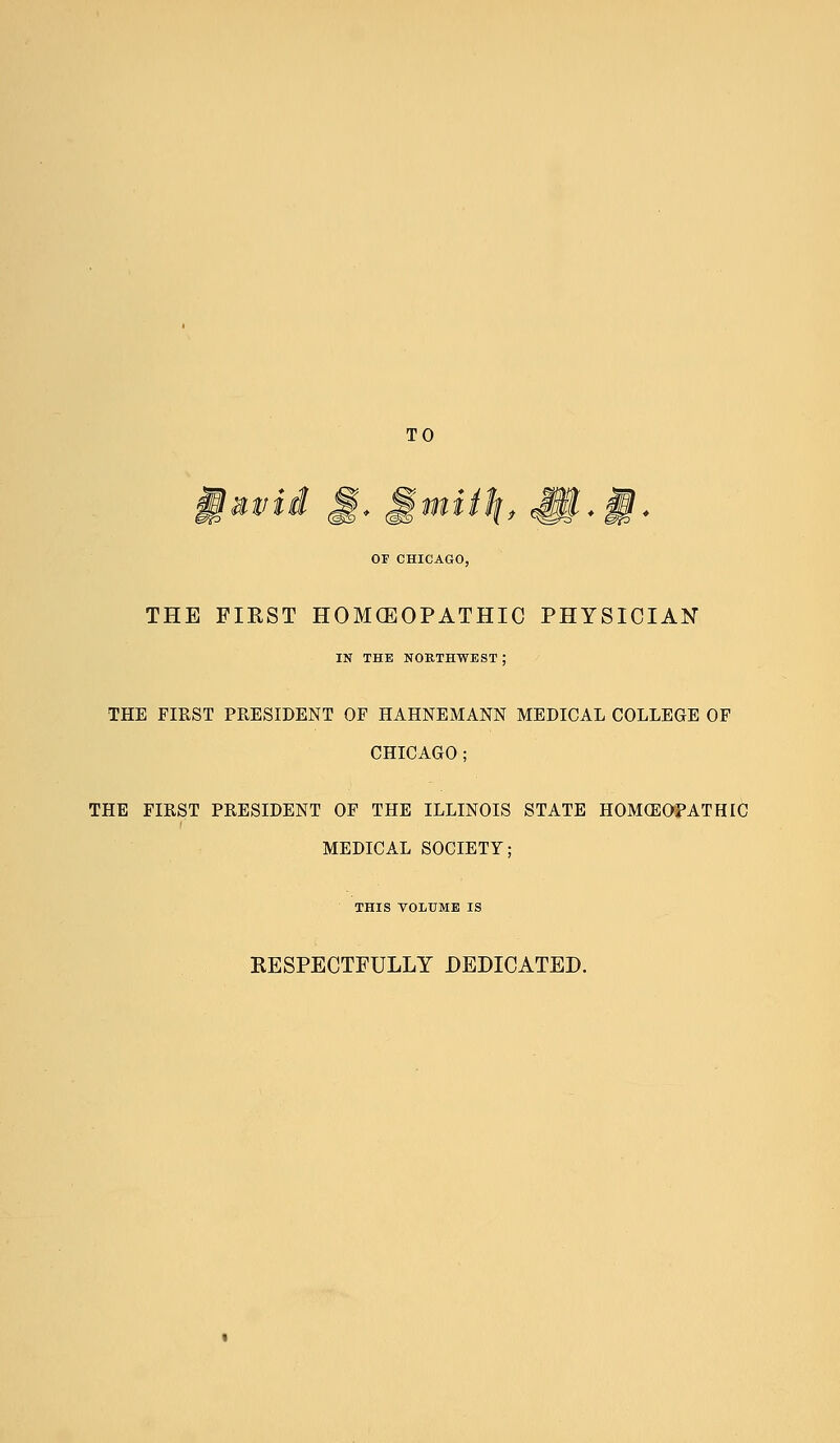 TO OF CHICAGO, MS 'Jy * SS * THE FIRST HOMCEOPATHIC PHYSICIAN IN THE NORTHWEST J THE FIRST PRESIDENT OF HAHNEMANN MEDICAL COLLEGE OF CHICAGO; THE FIRST PRESIDENT OF THE ILLINOIS STATE HOMEOPATHIC MEDICAL SOCIETY; THIS VOLUME IS RESPECTFULLY DEDICATED.