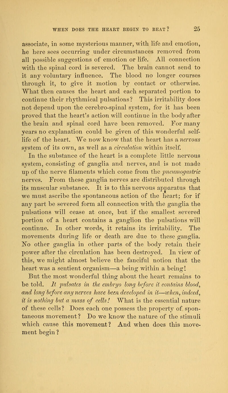 associate, in some mysterious manner, with life and emotion, he here sees occurring under circumstances removed from all possible suggestions of emotion or life. All connection with the spinal cord is severed. The brain cannot send to it any voluntary influence. The blood no longer courses through it, to give it motion by contact or otherwise. What then causes the heart and each separated portion to continue their rhythmical pulsations? This irritability does not depend upon the cerebro-spinal system, for it has been proved that the heart's action will continue in the body after the brain and spinal cord have been removed. For many years no explanation could be given of this wonderful self- life of the heart. We now know that the heart has a nervous system of its own, as well as a circulation within itself. In the substance of the heart is a complete little nervous system, consisting of ganglia and nerves, and is not made up of the nerve filaments which come from the pneumogastric nerves. From these ganglia nerves are distributed through its muscular substance. It is to this nervous apparatus that we must ascribe the spontaneous action of the heart; for if any part be severed form all connection with the ganglia the pulsations will cease at once, but if the smallest severed portion of a heart contains a ganglion the pulsations will continue. In other words, it retains its irritability. The movements during life or death are due to these ganglia. No other ganglia in other parts of the body retain their power after the circulation has been destroyed. In view of this, we might almost believe the fanciful notion that the heart was a sentient organism—a being within a being 1 But the most wonderful thing about the heart remains to be told. It pulsates in the embryo long, before it contains blood, and long'before any nerves have been developed in it—when, indeed, it is nothing but a mass of cells! What is the essential nature of these cells? Does each one possess the property of spon- taneous movement ? Do we know the nature of the stimuli which cause this movement? And when does this move- ment beo-in ?