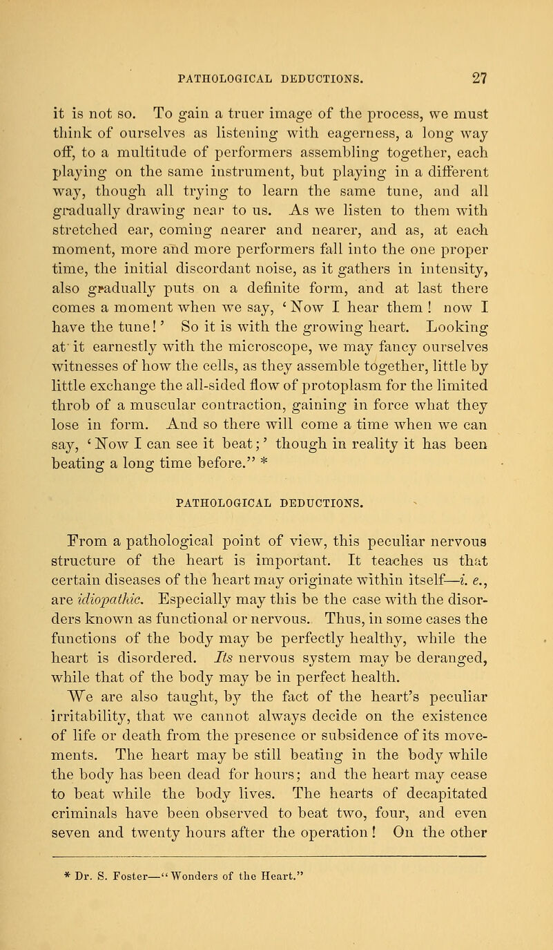 it is not so. To gain a truer image of the process., we must think of ourselves as listening with eagerness, a long way off, to a multitude of performers assembling together, each playing on the same instrument, but playing in a different way, though all trying to learn the same tune, and all gradually drawing near to us. As we listen to them with stretched ear, coming nearer and nearer, and as, at each moment, more and more performers fall into the one proper time, the initial discordant noise, as it gathers in intensity, also gradually puts on a definite form, and at last there comes a moment when we say, ' Now I hear them ! now I have the tune!' So it is with the growing heart. Looking at it earnestly with the microscope, we may fancy ourselves witnesses of how the cells, as they assemble together, little by little exchange the all-sided flow of protoplasm for the limited throb of a muscular contraction, gaining in force what they lose in form. And so there will come a time when we can say, ' Now I can see it beat;' though in reality it has been beating a long time before. * PATHOLOGICAL DEDUCTIONS. From a pathological point of view, this peculiar nervous structure of the heart is important. It teaches us that certain diseases of the heart may originate within itself—i. e., are idiopathic. Especially may this be the case with the disor- ders known as functional or nervous. Thus, in some cases the functions of the body may be perfectly healthy, while the heart is disordered. Its nervous system may be deranged, while that of the body may be in perfect health. We are also taught, by the fact of the heart's peculiar irritability, that we cannot always decide on the existence of life or death from the presence or subsidence of its move- ments. The heart may be still beating in the body while the body has been dead for hours; and the heart may cease to beat while the body lives. The hearts of decapitated criminals have been observed to beat two, four, and even seven and twenty hours after the operation ! On the other * Dr. S. Foster— Wonders of the Heart.