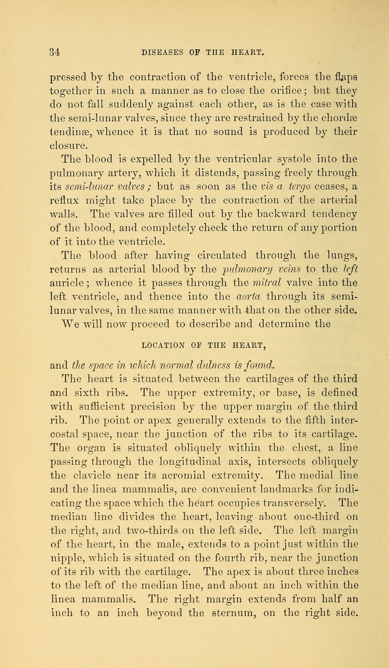 pressed by the contraction of the ventricle, forces the fiVips together in such a manner as to close the orifice; but they do not fall suddenly against each other, as is the case with the semi-lunar valves, since they are restrained by the chordte tending, whence it is that no sound is produced by their closure. The blood is expelled by the ventricular systole into the pulmonary artery, which it distends, passing freely through its semi-lunar valves; but as soon as the vis a tergo ceases, a reflux might take place by the contraction of the arterial walls. The valves are filled out by the backward tendency of the blood, and completely check the return of any portion of it into the ventricle. The blood after having circulated through the lungs, returns as arterial blood by the 'pulmonary veins to the left auricle; whence it passes through the mitral valve into the left ventricle, and thence into the aorta through its semi- lunar valves, in the same manner with that on the other side. We will now proceed to describe and determine the LOCATION OF THE HEART, and the space in which normal dulness is found. The heart is situated between the cartilages of the third and sixth ribs. The upper extremity, or base, is defined with sufficient precision by the upper margin of the third rib. The point or apex generally extends to the fifth inter- costal space, near the junction of the ribs to its cartilage. The organ is situated obliquely within the chest, a line passing through the longitudinal axis, intersects obliquely the clavicle near its acromial extremity. The medial line and the linea mammalis, are convenient landmarks for indi- cating the space which the heart occupies transversely. The median line divides the heart, leaving about one-third on the right, and two-thirds on the left side. The left margin of the heart, in the male, extends to a point just within the nipple, which is situated on the fourth rib, near the junction of its rib with the cartilage. The apex is about three inches to the left of the median line, and about an inch within the linea mammalis. The right margin extends from half an inch to an inch beyond the sternum, on the right side.