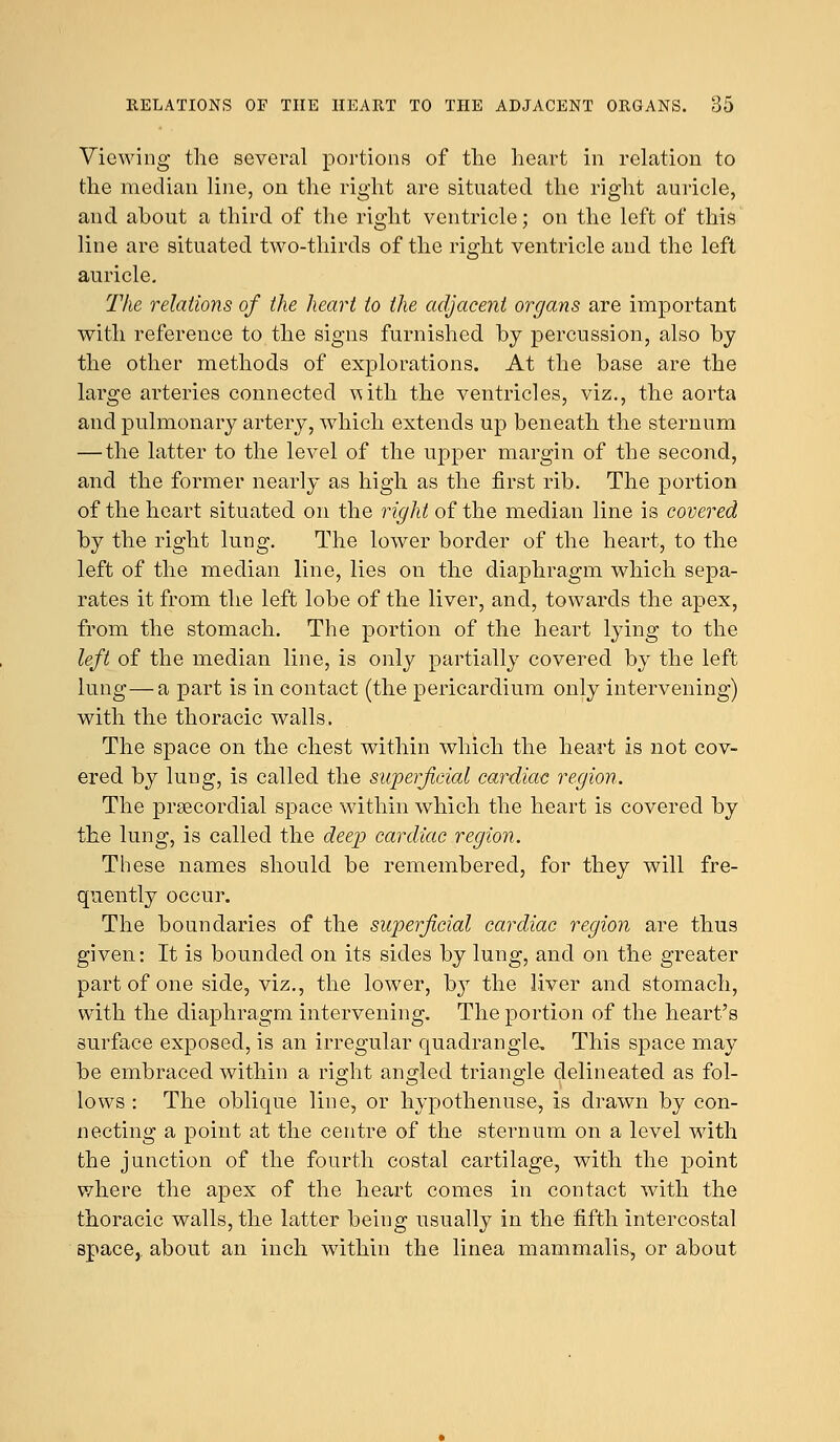 Viewing the several portions of the heart in relation to the median line, on the right are situated the right auricle, and about a third of the right ventricle; on the left of this line are situated two-thirds of the right ventricle and the left auricle. The relations of the heart to the adjacent organs are important with reference to the signs furnished by percussion, also by the other methods of explorations. At the base are the large arteries connected with the ventricles, viz., the aorta and pulmonary artery, which extends up beneath the sternum — the latter to the level of the upper margin of the second, and the former nearly as high as the first rib. The portion of the heart situated on the right of the median line is covered by the right lung. The lower border of the heart, to the left of the median line, lies on the diaphragm which sepa- rates it from the left lobe of the liver, and, towards the apex, from the stomach. The portion of the heart lying to the left of the median line, is only partially covered by the left lung—a part is in contact (the pericardium only intervening) with the thoracic walls. The space on the chest within which the heart is not cov- ered by lung, is called the superficial cardiac region. The precordial space within which the heart is covered by the lung, is called the deep cardiac region. These names should be remembered, for they will fre- quently occur. The boundaries of the superficial cardiac region are thus given: It is bounded on its sides by lung, and on the greater part of one side, viz., the lower, by the liver and stomach, with the diaphragm intervening. The portion of the heart's surface exposed, is an irregular quadrangle. This space may be embraced within a right angled triangle delineated as fol- lows : The oblique line, or hypothenuse, is drawn by con- necting a point at the centre of the sternum on a level with the junction of the fourth costal cartilage, with the point where the apex of the heart comes in contact with the thoracic walls, the latter being usually in the fifth intercostal space,, about an inch within the linea mammalis, or about