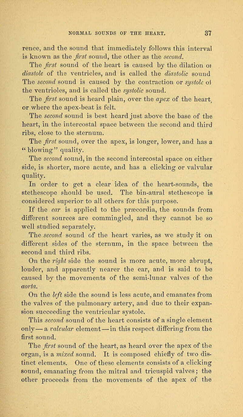 rence, and the sound that immediately follows this interval is known as the first sound, the other as the second. The first sound of the heart is caused by the dilation 01 diastole of the ventricles, and is called the diastolic sound The second sound is caused by the contraction or systole oi the ventrioles, and is called the systolic sound. The first sound is heard plain, over the apex of the heart. or where the apex-beat is felt. The second sound is best heard just above the base of the heart, in the intercostal space between the second and third ribs, close to the sternum. The first sound, over the apex, is longer, lower, and has a blowing quality. The second sound, in the second intercostal space on either side, is shorter, more acute, and has a clicking or valvular quality. In order to get a clear idea of the heart-sounds, the stethescope should be used. The bin-aural stethescope is considered superior to all others for this purpose. If the ear is applied to the prsecordia, the sounds from different sources are commingled, and they cannot be so well studied separately. The second sound of the heart varies, as we study it on different sides of the sternum, in the space between the second and third ribs. On the right side the sound is more acute, more abrupt, louder, and apparently nearer the ear, and is said to be caused by the movements of the semi-lunar valves of the aorta. On the left side the sound is less acute, and emanates from the valves of the pulmonary artery, and due to their expan- sion succeeding the ventricular systole. This second sound of the heart consists of a single element only— a valvular element — in this respect differing from the first sound. The first sound of the heart, as heard over the apex of the organ, is a mixed, sound. It is composed chiefly of two dis- tinct elements. One of these elements consists of a clicking sound, emanating from the mitral and tricuspid valves; the other proceeds from the movements of the apex of the