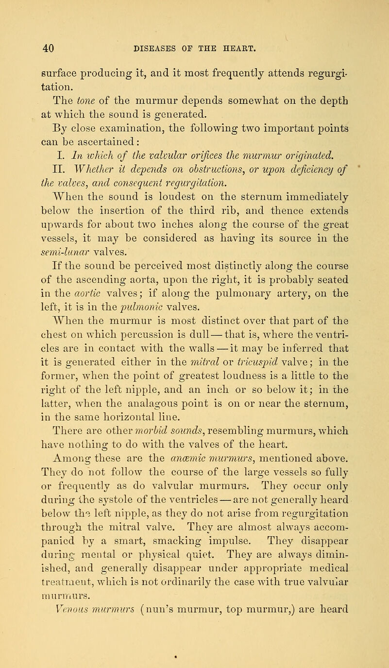 surface producing it, and it most frequently attends regurgi- tation. The tone of the murmur depends somewhat on the depth at which the sound is generated. By close examination, the following two important points can be ascertained : I. In which of the valvular orifices the murmur originated. II. Whether it depends on obstructions, or upon deficiency of the valves, and consequent regurgitation. When the sound is loudest on the sternum immediately below the insertion of the third rib, and thence extends upwards for about two inches along the course of the great vessels, it may be considered as having its source in the semi-lunar valves. If the sound be perceived most distinctly along the course of the ascending aorta, upon the right, it is probably seated in the aortic valves; if along the pulmonary artery, on the left, it is in the pulmonic valves. When the murmur is most distinct over that part of the chest on which percussion is dull—that is, where the ventri- cles are in contact with the walls—it may be inferred that it is generated either in the mitral or tricuspid, valve; in the former, when the point of greatest loudness is a little to the right of the left nipple, and an inch or so below it; in the latter, when the analagous point is on or near the sternum, in the same horizontal line. There are other morbid sounds, resembling murmurs, which have nothing to do with the valves of the heart. Among these are the anoemic murmurs, mentioned above. They do not follow the course of the large vessels so fully or frequently as do valvular murmurs. They occur only during the systole of the ventricles — are not generally heard below the left nipple, as they do not arise from regurgitation through the mitral valve. They are almost always accom- panied by a smart, smacking impulse. They disappear during mental or physical quiet. They are always dimin- ished, and generally disappear under appropriate medical treatment, which is not ordinarily the case with true valvular murmurs. Venous murmurs (nun's murmur, top murmur,) are heard