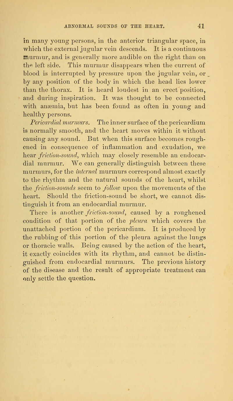 in many young persons, in the anterior triangular space, in which the external jugular vein descends. It is a continuous murmur, and is generally more audible on the right than on the left side. This murmur disappears when the current of blood is interrupted by pressure upon the jugular vein, or by any position of the body in which the head lies lower than the thorax. It is heard loudest in an erect position, and during inspiration. It was thought to be connected with anaemia, but has been found as often in young and healthy persons. Pericardial murmurs. The inner surface of the pericardium is normally smooth, and the heart moves within it without causing any sound. But when this surface becomes rough- ened in consequence of inflammation and exudation, we hear friction-sound, which may closely resemble an endocar- dial murmur. We can generally distinguish between these murmurs, for the internal murmurs correspond almost exactly to the rhythm and the natural sounds of the heart, whilst the friction-sounds seem to follow upon the movements of the heart. Should the friction-sound be short, we cannot dis- tinguish it from an endocardial murmur. There is another friction-sound, caused by a roughened condition of that portion of the pleura which covers the unattached portion of the pericardium. It is produced by the rubbing of this portion of the pleura against the lungs or thoracic walls. Being caused by the action of the heart, it exactly coincides wTith its rhythm, and cannot be distin- guished from endocardial murmurs. The previous history of the dis-ease and the result of appropriate treatment can only settle the question.