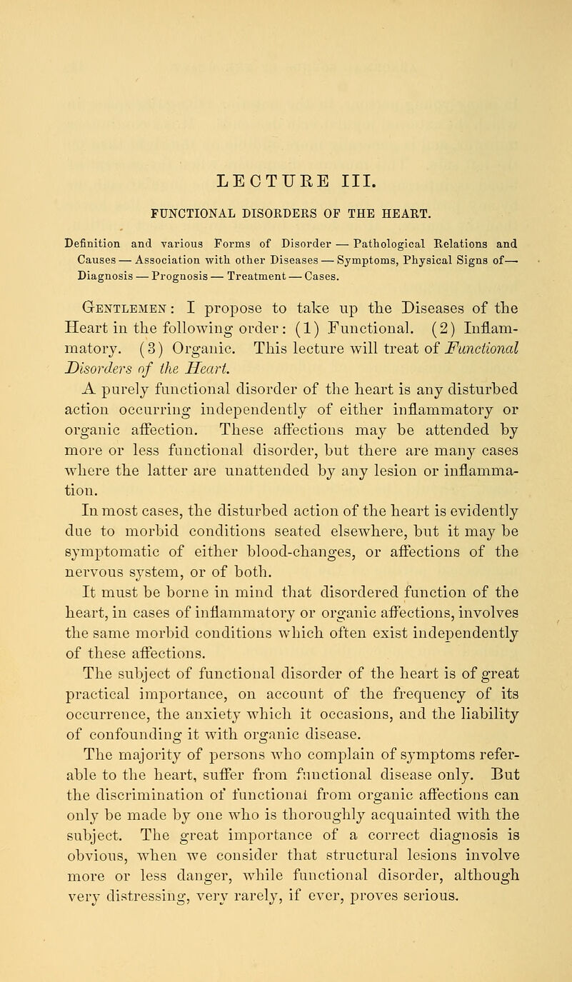 LECTURE III. FUNCTIONAL DISORDERS OF THE HEART. Definition and various Forms of Disorder — Pathological Relations and Causes — Association with other Diseases — Symptoms, Physical Signs of— Diagnosis — Prognosis — Treatment — Cases. Gentlemen : I propose to take up the Diseases of the Heart in the following order: (1) Functional. (2) Inflam- matory. (3) Organic. This lecture will treat of Functional Disorders of the Heart. A purely functional disorder of the heart is any disturbed action occurring independently of either inflammatory or organic affection. These affections may be attended by more or less functional disorder, but there are many cases where the latter are unattended by any lesion or inflamma- tion. In most cases, the disturbed action of the heart is evidently due to morbid conditions seated elsewhere, but it may be symptomatic of either blood-changes, or affections of the nervous system, or of both. It must be borne in mind that disordered function of the heart, in cases of inflammatory or organic affections, involves the same morbid conditions which often exist independently of these affections. The subject of functional disorder of the heart is of great practical importance, on account of the frequency of its occurrence, the anxiety which it occasions, and the liability of confounding it with organic disease. The majority of persons who complain of symptoms refer- able to the heart, suffer from functional disease only. But the discrimination of functional from organic affections can only be made by one who is thoroughly acquainted with the subject. The great importance of a correct diagnosis is obvious, when we consider that structural lesions involve more or less danger, while functional disorder, although very distressing, very rarely, if ever, proves serious.