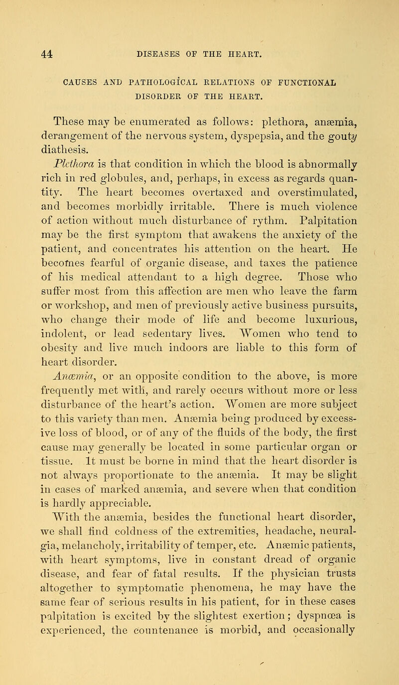 CAUSES AND PATHOLOGICAL RELATIONS OF FUNCTIONAL DISORDER OF THE HEART. These may be enumerated as follows: plethora, anaemia, derangement of the nervous system, dyspepsia, and the gout!/ diathesis. Plethora is that condition in which the blood is abnormally rich in red globules, and, perhaps, in excess as regards quan- tity. The heart becomes overtaxed and overstimulated, and becomes morbidly irritable. There is much violence of action without much disturbance of rythm. Palpitation may be the first symptom that awakens the anxiety of the patient, and concentrates his attention on the heart. He becomes fearful of organic disease, and taxes the patience of his medical attendant to a high degree. Those who suffer most from this affection are men who leave the farm or workshop, and men of previously active business pursuits, who change their mode of life and become luxurious, indolent, or lead sedentary lives. Women who tend to obesity and live much indoors are liable to this form of heart disorder. Ancemia, or an opposite condition to the above, is more frequently met with, and rarely occurs without more or less disturbance of the heart's action. Women are more subject to this variety than men. Anaemia being produced by excess- ive loss of blood, or of any of the fluids of the body, the first cause may generally be located in some particular organ or tissue. It must be borne in mind that the heart disorder is not always proportionate to the anaemia. It may be slight in cases of marked anaemia, and severe when that condition is hardly appreciable. With the anaemia, besides the functional heart disorder, we shall find coldness of the extremities, headache, neural- gia, melancholy, irritability of temper, etc. Anaemic patients, with heart symptoms, live in constant dread of organic disease, and fear of fatal results. If the physician trusts altogether to symptomatic phenomena, he may have the same fear of serious results in his patient, for in these cases palpitation is excited by the slightest exertion; dyspnoea is experienced, the countenance is morbid, and occasionally