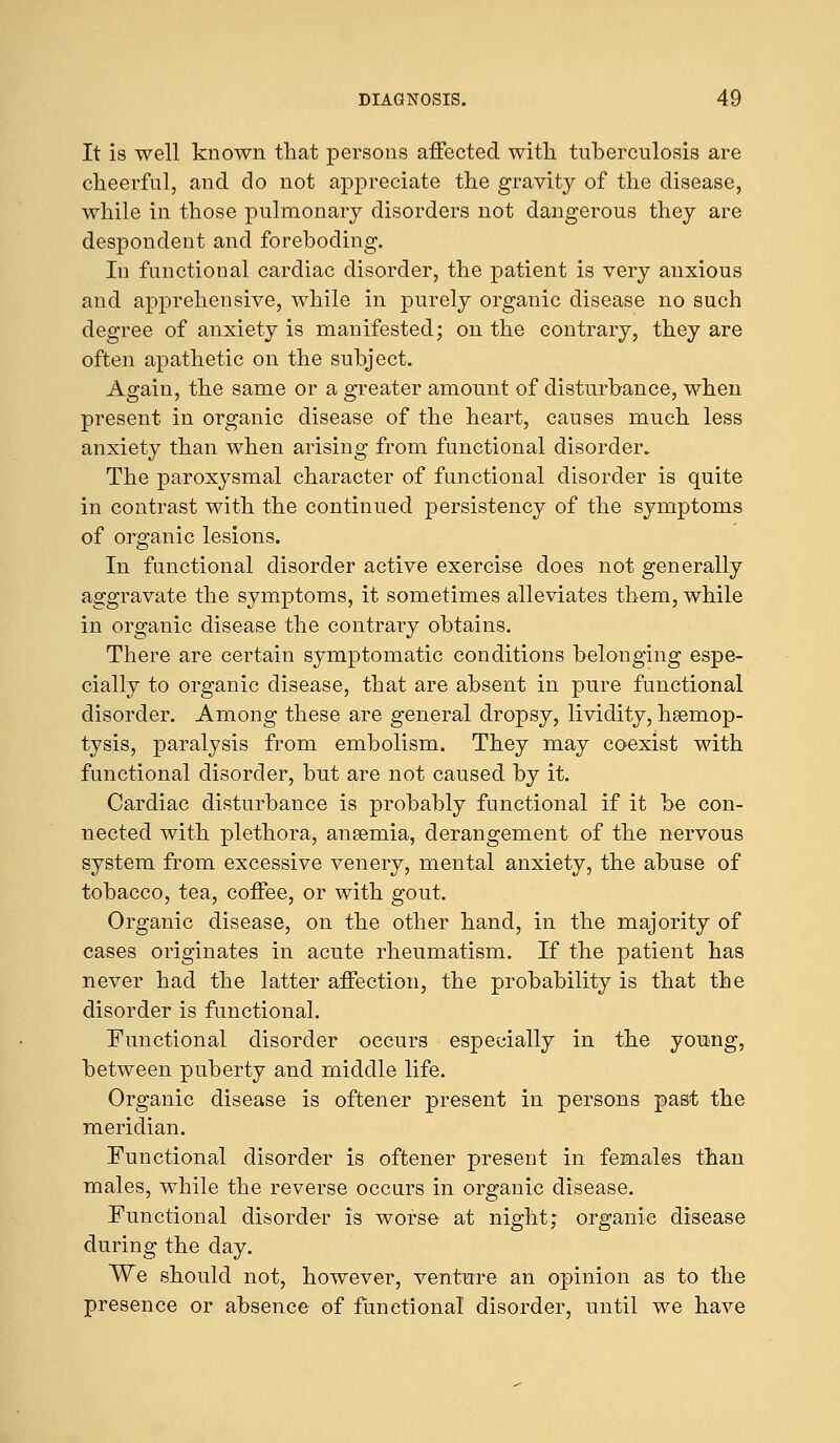 It is well known that persons affected with tuberculosis are cheerful, and do not appreciate the gravity of the disease, while in those pulmonary disorders not dangerous they are despondent and foreboding. In functional cardiac disorder, the patient is very anxious and apprehensive, while in purely organic disease no such degree of anxiety is manifested; on the contrary, they are often apathetic on the subject. Again, the same or a greater amount of disturbance, when present in organic disease of the heart, causes much less anxiety than when arising from functional disorder. The paroxysmal character of functional disorder is quite in contrast with the continued persistency of the symptoms of organic lesions. In functional disorder active exercise does not generally aggravate the symptoms, it sometimes alleviates them, while in organic disease the contrary obtains. There are certain symptomatic conditions belonging espe- cially to organic disease, that are absent in pure functional disorder. Among these are general dropsy, lividity, haemop- tysis, paralysis from embolism. They may coexist with functional disorder, but are not caused by it. Cardiac disturbance is probably functional if it be con- nected with plethora, anaemia, derangement of the nervous system from excessive venery, mental anxiety, the abuse of tobacco, tea, coffee, or with gout. Organic disease, on the other hand, in the majority of cases originates in acute rheumatism. If the patient has never had the latter affection, the probability is that the disorder is functional. Functional disorder occurs especially in the young, between puberty and middle life. Organic disease is oftener present in persons past the meridian. Functional disorder is oftener present in females than males, while the reverse occurs in organic disease. Functional disorder is worse at night; organic disease during the day. We should not, however, venture an opinion as to the presence or absence of functional disorder, until we have