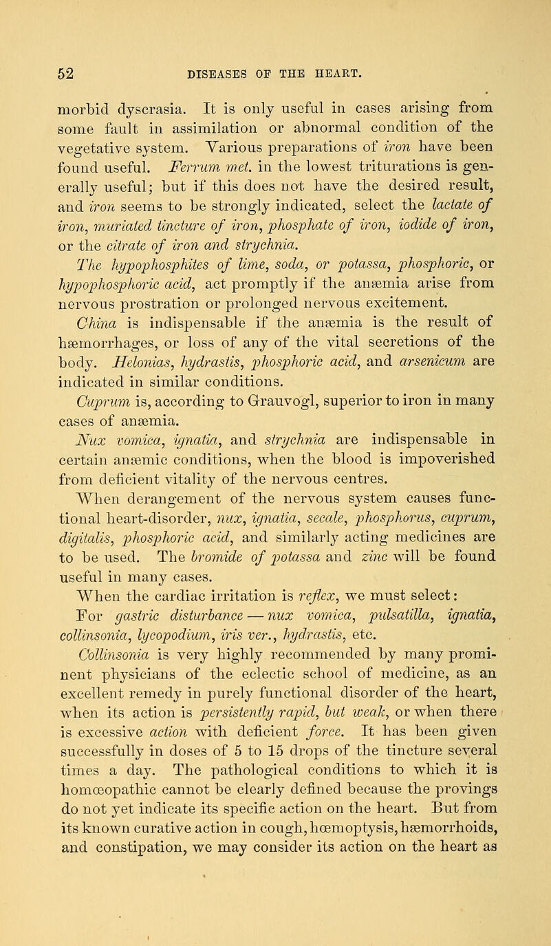 morbid dyscrasia. It is only useful in cases arising from some fault in assimilation or abnormal condition of the vegetative system. Various preparations of iron have been found useful. Ferrum met. in the lowest triturations is gen- erally useful; but if this does not have the desired result, and iron seems to be strongly indicated, select the lactate of iron, muriated tincture of iron, phosphate of iron, iodide of iron, or the citrate of iron and strychnia. The hypophosphites of lime, soda, or potassa, phosphoric, or hypophosphoric acid, act promptly if the anaemia arise from nervous prostration or prolonged nervous excitement. China is indispensable if the anaemia is the result of haemorrhages, or loss of any of the vital secretions of the body. Helonias, hydrastis, phosphoric acid, and arsenicum are indicated in similar conditions. Cuprum is, according to Grauvogl, superior to iron in many cases of anaemia. Nux vomica, ignatia, and strychnia are indispensable in certain anaemic conditions, when the blood is impoverished from deficient vitality of the nervous centres. When derangement of the nervous system causes func- tional heart-disorder, nux, ignatia, secale, phosphorus, cuprum, digitalis, phosphoric acid, and similarly acting medicines are to be used. The bromide of potassa and zinc will be found useful in many cases. When the cardiac irritation is reflex, we must select: For gastric disturbance — nux vomica, Pulsatilla, ignatia, collinsonia, lycopodium, iris ver., hydrastis, etc. Collinsonia is very highly recommended by many promi- nent physicians of the eclectic school of medicine, as an excellent remedy in purely functional disorder of the heart, when its action is persistently rapid, but weak, or when there is excessive action with deficient force. It has been given successfully in doses of 5 to 15 drops of the tincture several times a day. The pathological conditions to which it is homoeopathic cannot be clearly defined because the provings do not yet indicate its specific action on the heart. But from its known curative action in cough, hcemoptysis, haemorrhoids, and constipation, we may consider its action on the heart as