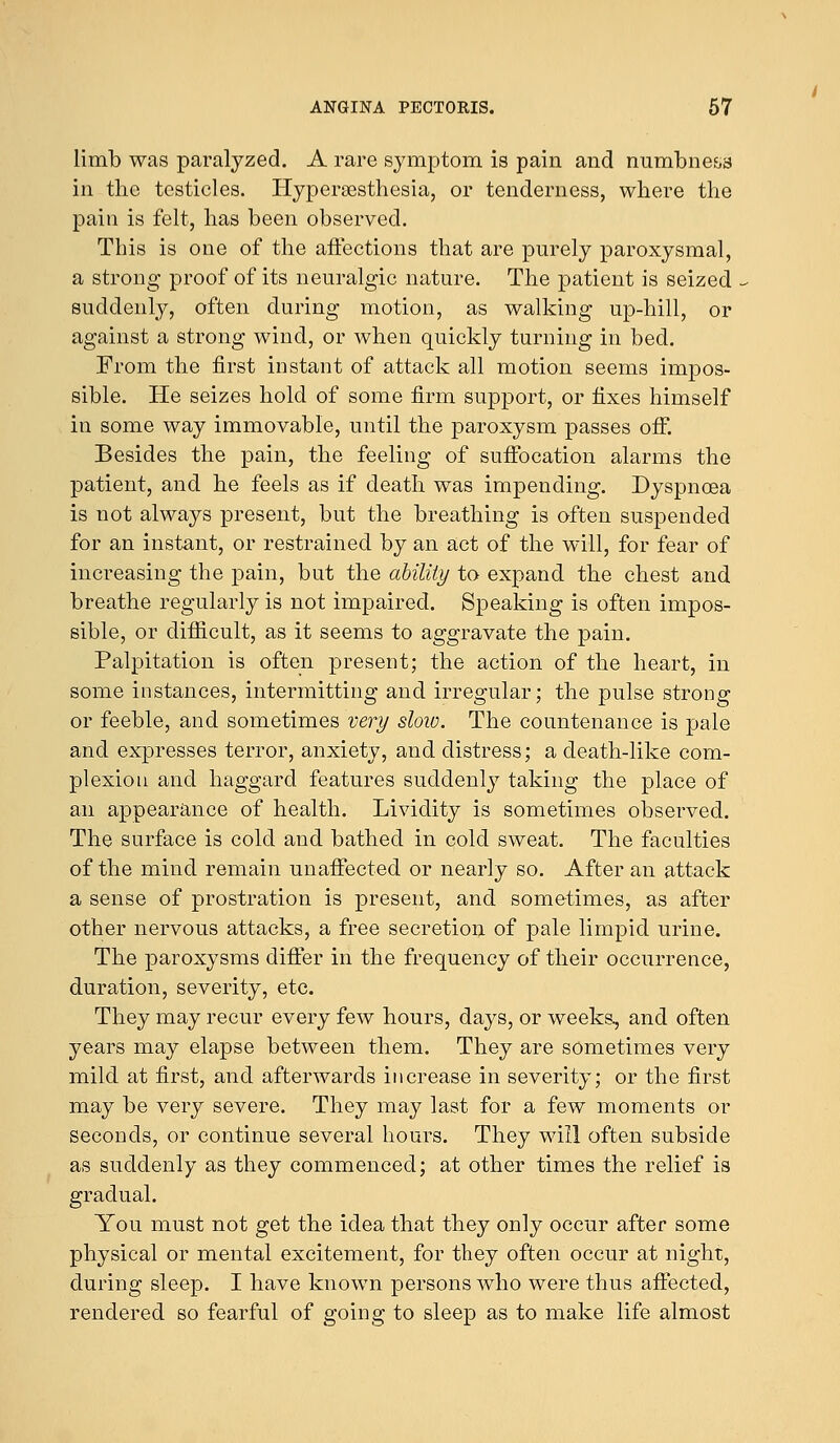 limb was paralyzed. A rare symptom is pain and numbness in the testicles. Hyperesthesia, or tenderness, where the pain is felt, has been observed. This is one of the affections that are purely paroxysmal, a strong proof of its neuralgic nature. The patient is seized suddenly, often during motion, as walking up-hill, or against a strong wind, or when quickly turning in bed. From the first instant of attack all motion seems impos- sible. He seizes hold of some firm support, or fixes himself in some way immovable, until the paroxysm passes off. Besides the pain, the feeling of suffocation alarms the patient, and he feels as if death was impending. Dyspnoea is not always present, but the breathing is often suspended for an instant, or restrained by an act of the will, for fear of increasing the pain, but the ability to expand the chest and breathe regularly is not impaired. Speaking is often impos- sible, or difficult, as it seems to aggravate the pain. Palpitation is often present; the action of the heart, in some instances, intermitting and irregular; the pulse strong or feeble, and sometimes very sloiv. The countenance is pale and expresses terror, anxiety, and distress; a death-like com- plexion and haggard features suddenly taking the place of an appearance of health. Lividity is sometimes observed. The surface is cold and bathed in cold sweat. The faculties of the mind remain unaffected or nearly so. After an attack a sense of prostration is present, and sometimes, as after other nervous attacks, a free secretion of pale limpid urine. The paroxysms differ in the frequency of their occurrence, duration, severity, etc. They may recur every few hours, days, or weeks, and often years may elapse between them. They are sometimes very mild at first, and afterwards increase in severity; or the first may be very severe. They may last for a few moments or seconds, or continue several hours. They will often subside as suddenly as they commenced; at other times the relief is gradual. You must not get the idea that they only occur after some physical or mental excitement, for they often occur at night, during sleep. I have known persons who were thus affected, rendered so fearful of going to sleep as to make life almost