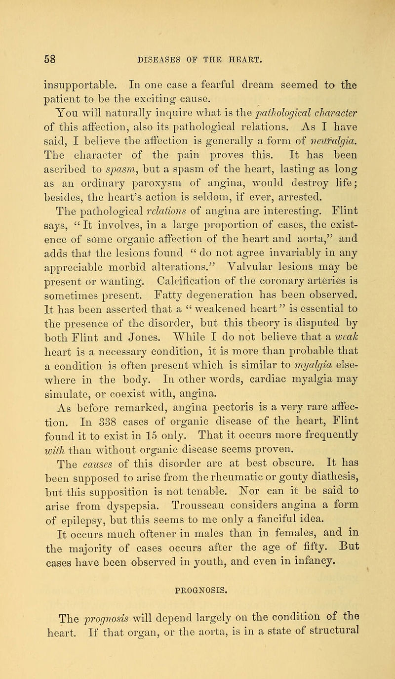 insupportable. In one case a fearful dream seemed to the patient to be the exciting cause. You will naturally inquire what is the pathological character of this affection, also its pathological relations. As I have said, I believe the affection is generally a form of neilfalgia. The character of the pain proves this. It has been ascribed to sjiasm, but a spasm of the heart, lasting as long as an ordinary paroxysm of angina, would destroy life; besides, the heart's action is seldom, if ever, arrested. The pathological relations of angina are interesting. Flint says,  It involves, in a large proportion of cases, the exist- ence of some organic affection of the heart and aorta, and adds that the lesions found  do not agree invariably in any appreciable morbid alterations. Valvular lesions may be present or wanting. Calcification of the coronary arteries is sometimes present. Fatty degeneration has been observed. It has been asserted that a  weakened heart is essential to the presence of the disorder, but this theory is disputed by both Flint and Jones. While I do not believe that a weak heart is a necessary condition, it is more than probable that a condition is often present which is similar to myalgia else- where in the body. In other words, cardiac myalgia may simulate, or coexist with, angina. As before remarked, angina pectoris is a very rare affec- tion. In 338 cases of organic disease of the heart, Flint found it to exist in 15 only. That it occurs more frequently with than without organic disease seems proven. The causes of this disorder are at best obscure. It has been supposed to arise from the rheumatic or gouty diathesis, but this supposition is not tenable. Nor can it be said to arise from dyspepsia. Trousseau considers angina a form of epilepsy, but this seems to me only a fanciful idea. It occurs much oftener in males than in females, and in the majority of cases occurs after the age of fifty. But cases have been observed in youth, and even in infancy. PROGNOSIS. The prognosis will depend largely on the condition of the heart. If that organ, or the aorta, is in a state of structural