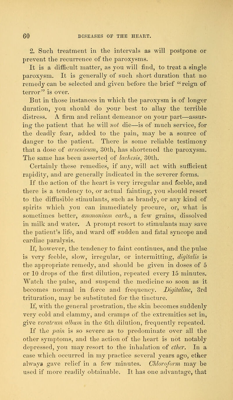 2. Such treatment in the intervals as will postpone or prevent the recurrence of the paroxysms. It is a difficult matter, as you will find, to treat a single paroxysm. It is generally of such short duration that no remedy can be selected and given before the brief reign of terror is over. But in those instances in which the paroxysm is of longer duration, you should do your best to allay the terrible distress. A. firm and reliant demeanor on your part—assur- ing the patient that he will not die—is of much service, for the deadly fear, added to the pain, may be a source of danger to the patient. There is some reliable testimony that a dose of arsenicum, 30th, has shortened the paroxysm. The same has been asserted of lachesis, 30th. Certainly these remedies, if any, will act wTith sufficient rapidity, and are generally indicated in the severer forms. If the action of the heart is very irregular and feeble, and there is a tendency to, or actual feinting, you should resort to the diffusible stimulants, such as brandy, or any kind of spirits which you can immediately procure, or, what is sometimes better, ammonium carb., a few grains, dissolved in milk and water. A prompt resort to stimulants may save the patient's life, and ward off sudden and fatal syncope and cardiac paralysis. If, however, the tendency to faint continues, and the pulse is very feeble, slow, irregular, or intermitting, digitalis is the appropriate remedy, and should be given in closes of 5 or 10 drops of the first dilution, repeated every 15 minutes. Watch the pulse, and suspend the medicine so soon as it becomes normal in force and frequency. Digitaline, 3rd trituration, may be substituted for the tincture. If, with the general prostration, the skin becomes suddenly very cold and clammy, and cramps of the extremities set in, give veratrum album in the 6th dilution, frequently repeated. If the pain is so severe as to predominate over all the other symptoms, and the action of the heart is not notably depressed, you may resort to the inhalation of ether. In a case which occurred in my practice several years ago, ether always gave relief in a few minutes. Chloroform, may be used if more readily obtainable. It has one advantage, that