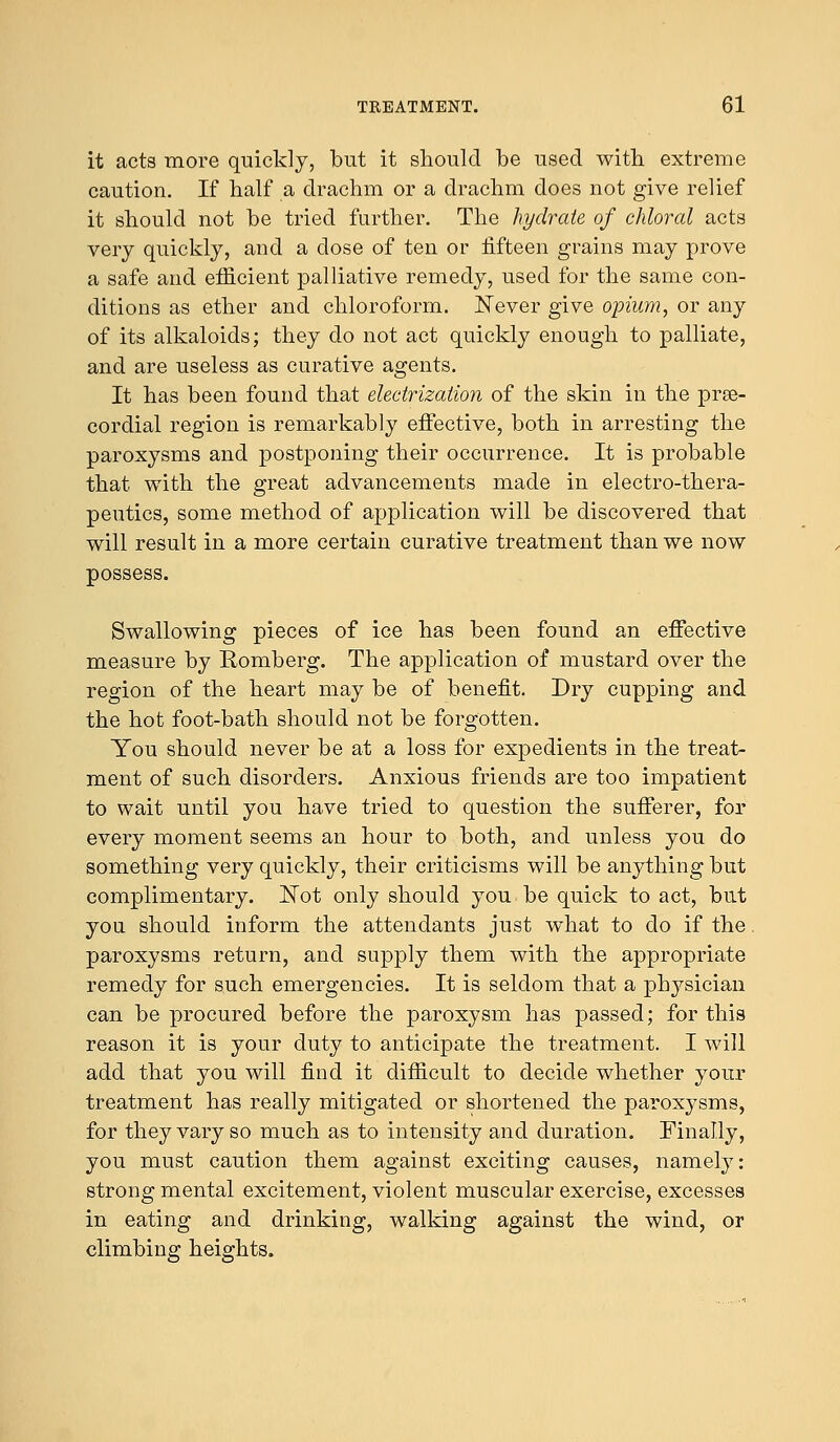 it acts more quickly, but it should be used with extreme caution. If half a drachm or a drachm does not give relief it should not be tried further. The hydrate of chloral acts very quickly, and a dose of ten or fifteen grains may prove a safe and efficient palliative remedy, used for the same con- ditions as ether and chloroform. Never give opium, or any of its alkaloids; they do not act quickly enough to palliate, and are useless as curative agents. It has been found that electrization of the skin in the pre- cordial region is remarkably effective, both in arresting the paroxysms and postponing their occurrence. It is probable that with the great advancements made in electro-thera- peutics, some method of application will be discovered that will result in a more certain curative treatment than we now possess. Swallowing pieces of ice has been found an effective measure by Romberg. The application of mustard over the region of the heart may be of benefit. Dry cupping and the hot foot-bath should not be forgotten. You should never be at a loss for expedients in the treat- ment of such disorders. Anxious friends are too impatient to wait until you have tried to question the sufferer, for every moment seems an hour to both, and unless you do something very quickly, their criticisms will be anything but complimentary. Not only should you be quick to act, but you should inform the attendants just what to do if the. paroxysms return, and supply them with the appropriate remedy for such emergencies. It is seldom that a physician can be procured before the paroxysm has passed; for this reason it is your duty to anticipate the treatment. I will add that you will find it difficult to decide whether your treatment has really mitigated or shortened the paroxysms, for they vary so much as to intensity and duration. Finally, you must caution them against exciting causes, namely: strong mental excitement, violent muscular exercise, excesses in eating and drinking, walking against the wind, or climbing heights.