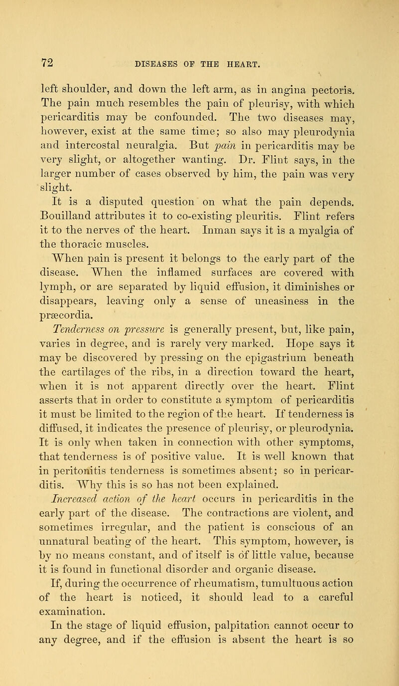 left shoulder, and down the left arm, as in angina pectoris. The pain much resembles the pain of pleurisy, with which pericarditis may be confounded. The two diseases may, however, exist at the same time; so also may pleurodynia and intercostal neuralgia. But pain in pericarditis may be very slight, or altogether wanting. Dr. Flint says, in the larger number of cases observed by him, the pain was very slight. It is a disputed question on what the pain depends. Bouilland attributes it to co-existing pleuritis. Flint refers it to the nerves of the heart. Inman says it is a myalgia of the thoracic muscles. When pain is present it belongs to the early part of the disease. When the inflamed surfaces are covered with lymph, or are separated by liquid effusion, it diminishes or disappears, leaving only a sense of uneasiness in the prsecordia. Tenderness on pressure is generally present, but, like pain, varies in degree, and is rarely very marked. Hope says it may be discovered by pressing on the epigastrium beneath the cartilages of the ribs, in a direction toward the heart, when it is not apparent directly over the heart. Flint asserts that in order to constitute a symptom of pericarditis it must be limited to the region of the heart. If tenderness is diffused, it indicates the presence of pleurisy, or pleurodynia. It is only when taken in connection with other symptoms, that tenderness is of positive value. It is well known that in peritonitis tenderness is sometimes absent; so in pericar- ditis. Why this is so has not been explained. Increased action of the heart occurs in pericarditis in the early part of the disease. The contractions are violent, and sometimes irregular, and the patient is conscious of an unnatural beating of the heart. This symptom, however, is by no means constant, and of itself is of little value, because it is found in functional disorder and organic disease. If, during the occurrence of rheumatism, tumultuous action of the heart is noticed, it should lead to a careful examination. In the stage of liquid effusion, palpitation cannot occur to any degree, and if the effusion is absent the heart is so