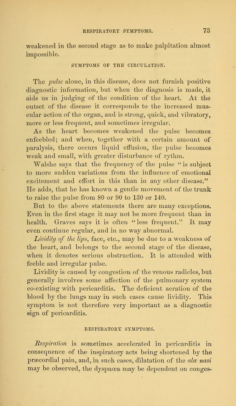 weakened in the second stage as to make palpitation almost impossible. SYMPTOMS OP THE CIRCULATION. The pulse alone, in this disease, does not furnish positive diagnostic information, but when the diagnosis is made, it aids us in judging of the condition of the heart. At the outset of the disease it corresponds to the increased mus- cular action of the organ, and is strong, quick, and vibratory, more or less frequent, and sometimes irregular. As the heart becomes weakened the pulse becomes enfeebled; and when, together with a certain amount of paralysis, there occurs liquid effusion, the pulse becomes weak and small, with greater disturbance of rythm. Walshe says that the frequency of the pulse  is subject to more sudden variations from the influence of emotional excitement and effort in this than in any other disease. He adds, that he has known a gentle movement of the trunk to raise the pulse from 80 or 90 to 130 or 140. But to the above statements there are many exceptions. Even in the first stage it may not be more frequent than in health. Graves says it is often  less frequent. It may even continue regular, and in no way abnormal.. Lividity of the lips, face, etc., may be due to a weakness of the heart, and belongs to the second stage of the disease, when it denotes serious obstruction.. It is attended with feeble and irregular pulse. Lividity is caused by congestion, of the venous radicles, but generally involves some affection of the pulmonary system co-existing with pericarditis.. The deficient aeration of the blood by the lungs may in such cases cause lividity. This symptom is not therefore very important as a diagnostic sign of pericarditis. respiratory: symptoms. Respiration is sometimes accelerated in pericarditis in consequence of the inspiratory acts being shortened by the precordial pain,, and,, in such cases, dilatation of the alee nasi may be observed, the dyspnoea may be dependent on conges-