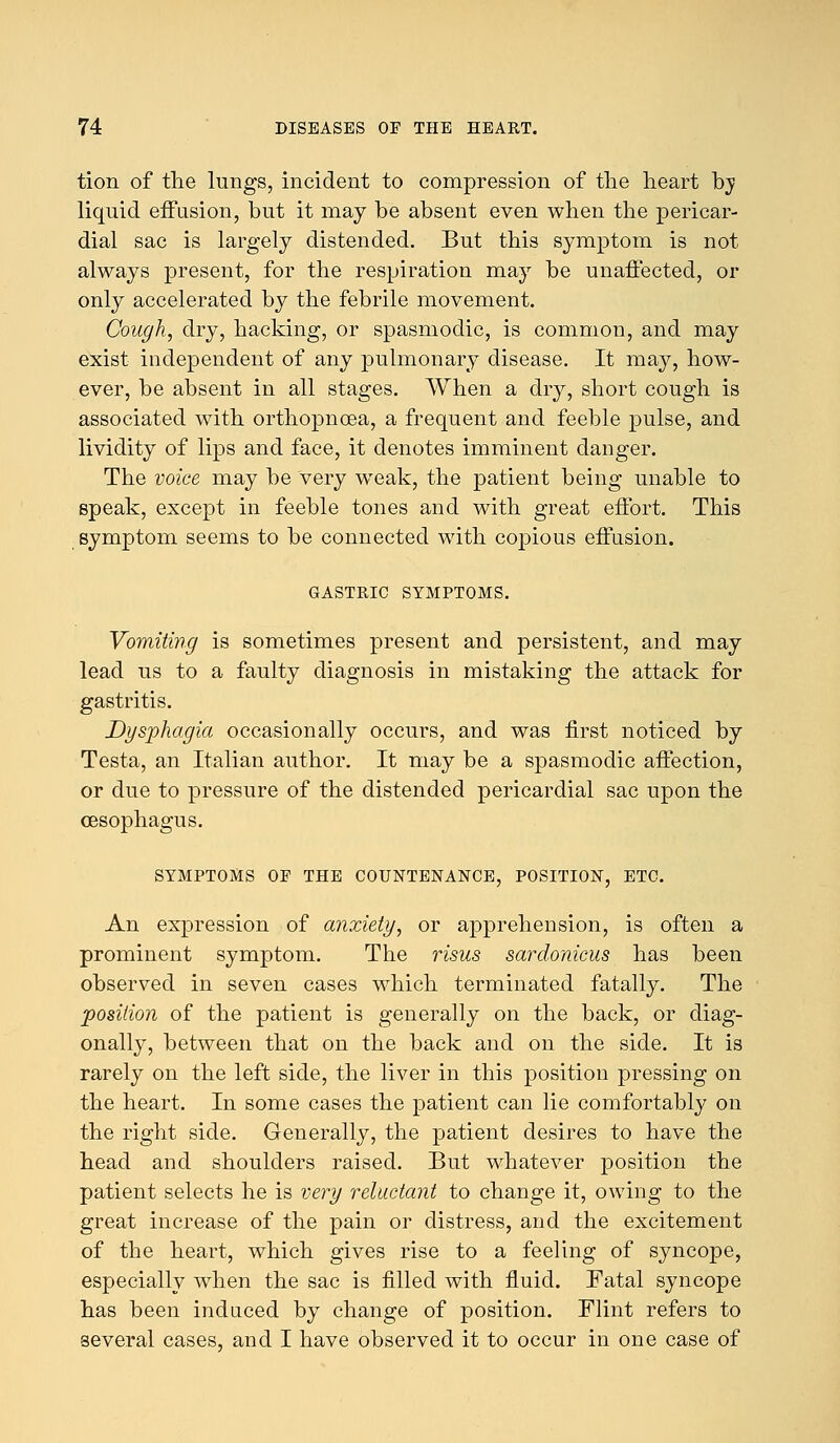 tion of the lungs, incident to compression of the heart hy liquid effusion, but it may be absent even when the pericar- dial sac is largely distended. But this symptom is not always present, for the respiration may be unaffected, or only accelerated by the febrile movement. Cough, dry, hacking, or spasmodic, is common, and may exist independent of any pulmonary disease. It may, how- ever, be absent in all stages. When a dry, short cough is associated with orthopnoea, a frequent and feeble pulse, and lividity of lips and face, it denotes imminent danger. The voice may be very weak, the patient being unable to speak, except in feeble tones and with great effort. This symptom seems to be connected with coj)ious effusion. GASTRIC SYMPTOMS. Vomiting is sometimes present and persistent, and may lead us to a faulty diagnosis in mistaking the attack for gastritis. Dysphagia occasionally occurs, and was first noticed by Testa, an Italian author. It may be a spasmodic affection, or due to pressure of the distended pericardial sac upon the oesophagus. SYMPTOMS OF THE COUNTENANCE, POSITION, ETC. An expression of anxiety, or apprehension, is often a prominent symptom. The risus sardonicus has been observed in seven cases which terminated fatally. The position of the patient is generally on the back, or diag- onally, between that on the back and on the side. It is rarely on the left side, the liver in this position pressing on the heart. In some cases the patient can lie comfortably on the right side. Generally, the patient desires to have the head and shoulders raised. But whatever position the patient selects he is very reluctant to change it, owing to the great increase of the pain or distress, and the excitement of the heart, which gives rise to a feeling of syncope, especially when the sac is filled with fluid. Fatal syncope has been induced by change of position. Flint refers to several cases, and I have observed it to occur in one case of