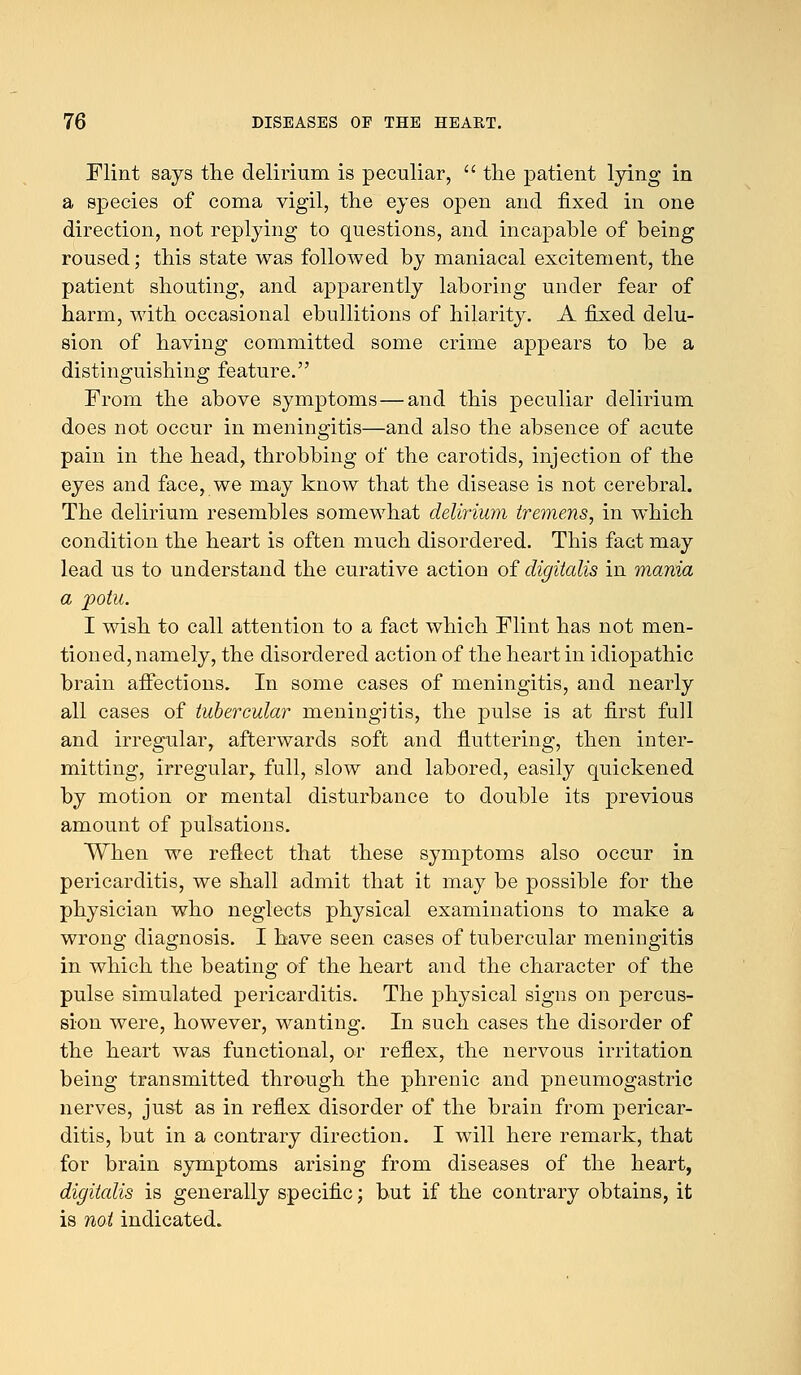 Flint says the delirium is peculiar,  the patient lying in a species of coma vigil, the eyes open and fixed in one direction, not replying to questions, and incapable of being roused; this state was followed by maniacal excitement, the patient shouting, and apparently laboring under fear of harm, with occasional ebullitions of hilarity. A fixed delu- sion of having committed some crime appears to be a distinguishing feature. From the above symptoms—and this peculiar delirium does not occur in meningitis—and also the absence of acute pain in the head, throbbing of the carotids, injection of the eyes and face, we may know that the disease is not cerebral. The delirium resembles somewhat delirium tremens, in which condition the heart is often much disordered. This fact may lead us to understand the curative action of digitalis in mania a potu. I wish to call attention to a fact which Flint has not men- tioned, namely, the disordered action of the heart in idiopathic brain affections. In some cases of meningitis, and nearly all cases of tubercular meningitis, the pulse is at first full and irregular, afterwards soft and fluttering, then inter- mitting, irregular,, full, slow and labored, easily quickened by motion or mental disturbance to double its previous amount of pulsations. When we reflect that these symptoms also occur in pericarditis, we shall admit that it may be possible for the physician who neglects physical examinations to make a wrong diagnosis. I have seen cases of tubercular meningitis in which the beating of the heart and the character of the pulse simulated pericarditis. The physical signs on percus- sion were, however, wanting. In such cases the disorder of the heart was functional, or reflex, the nervous irritation being transmitted through the phrenic and pneumogastric nerves, just as in reflex disorder of the brain from pericar- ditis, but in a contrary direction. I will here remark, that for brain symptoms arising from diseases of the heart, digitalis is generally specific; but if the contrary obtains, it is not indicated.