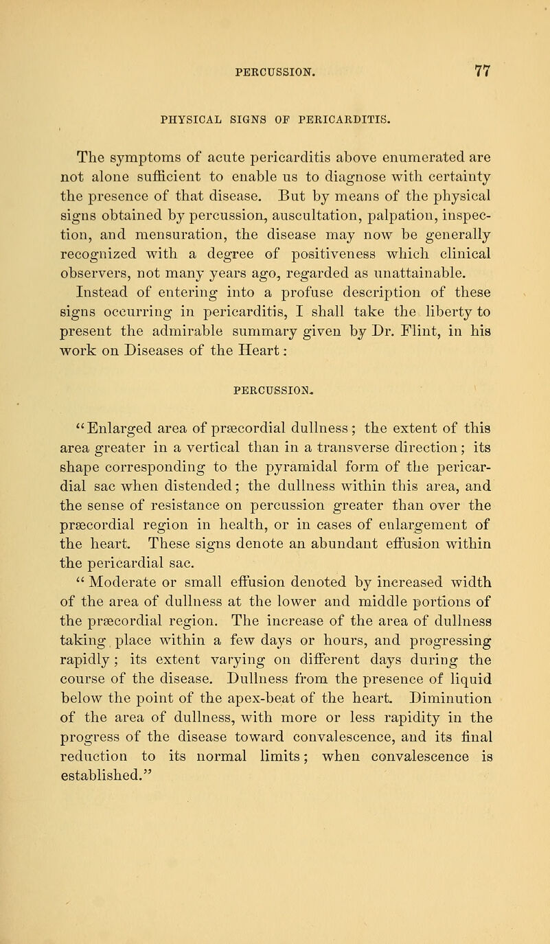 PHYSICAL SIGNS OF PERICARDITIS. The symptoms of acute pericarditis above enumerated are not alone sufficient to enable us to diagnose with certainty the presence of that disease. But by means of the physical signs obtained by percussion, auscultation, palpation, inspec- tion, and mensuration, the disease may now be generally recognized with a degree of positiveness which clinical observers, not many years ago, regarded as unattainable. Instead of entering into a profuse description of these signs occurring in pericarditis, I shall take the liberty to present the admirable summary given by Dr. Flint, in his work on Diseases of the Heart: PERCUSSION. Enlarged area of precordial dullness; the extent of this area greater in a vertical than in a transverse direction; its shape corresponding to the pyramidal form of the pericar- dial sac when distended; the dullness within this area, and the sense of resistance on percussion greater than over the precordial region in health, or in cases of enlargement of the heart. These signs denote an abundant effusion within the pericardial sac.  Moderate or small effusion denoted by increased width of the area of dullness at the lower and middle portions of the precordial region. The increase of the area of dullness taking place within a few days or hours, and progressing rapidly ; its extent varying on different days during the course of the disease. Dullness from the presence of liquid below the point of the apex-beat of the heart. Diminution of the area of dullness, with more or less rapidity in the progress of the disease toward convalescence, and its final reduction to its normal limits; when convalescence is established.