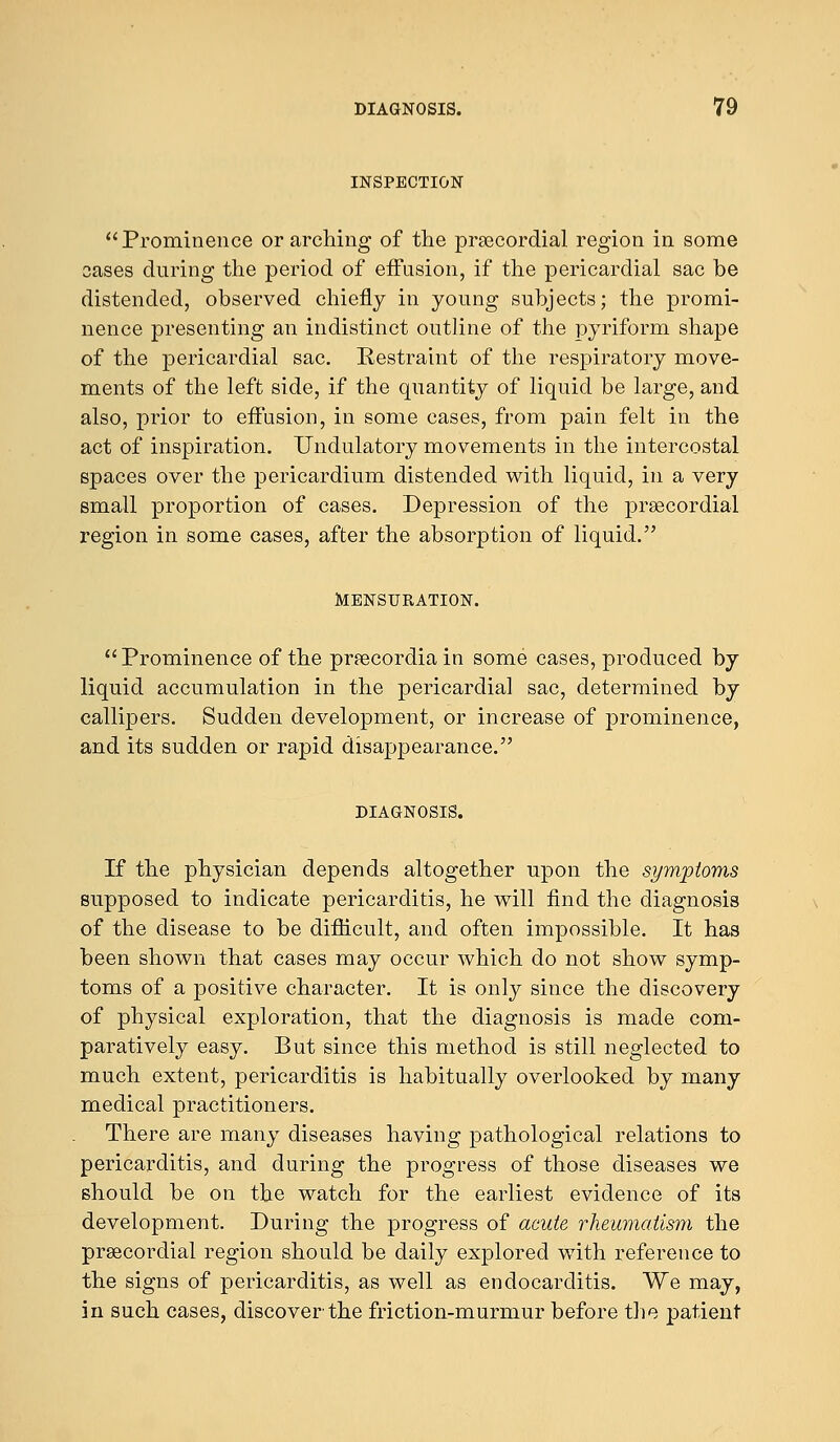 INSPECTION Prominence or arching of the precordial region in some oases during the period of effusion, if the pericardial sac be distended, observed chiefly in young subjects; the promi- nence presenting an indistinct outline of the pyriform shape of the pericardial sac. Restraint of the respiratory move- ments of the left side, if the quantity of liquid be large, and also, prior to effusion, in some cases, from pain felt in the act of inspiration. Undulatory movements in the intercostal spaces over the pericardium distended with liquid, in a very small proportion of cases. Depression of the precordial region in some cases, after the absorption of liquid. MENSURATION.  Prominence of the pnecordia in some cases, produced by liquid accumulation in the pericardial sac, determined by callipers. Sudden development, or increase of prominence, and its sudden or rapid disappearance. DIAGNOSIS. If the physician depends altogether upon the symptoms supposed to indicate pericarditis, he will find the diagnosis of the disease to be difficult, and often impossible. It has been shown that cases may occur which do not show symp- toms of a positive character. It is only since the discovery of physical exploration, that the diagnosis is made com- paratively easy. But since this method is still neglected to much extent, pericarditis is habitually overlooked by many medical practitioners. There are many diseases having pathological relations to pericarditis, and during the progress of those diseases we should be on the watch for the earliest evidence of its development. During the progress of acute rheumatism the precordial region should be daily explored with reference to the signs of pericarditis, as well as endocarditis. We may, in such cases, discoverthe friction-murmur before the patient