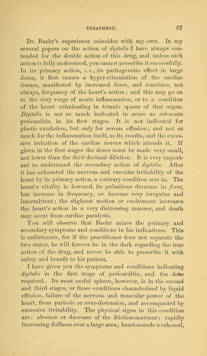 Dr. Baehr's experience coincides with my own. In my several papers on the action of digitalis I have always con- tended for the double action of this drug, and unless such action is fully understood, you cannot prescribe it successfully. In its primary action, i. e., its pathogenetic effect in large doses, it first causes a hyper-stimulation of the cardiac tissues, manifested by increased force, and sometimes, not always, frequency of the heart's action; and this may go on to the very verge of acute inflammation, or to a condition of the heart culminating in tetanic spasm of that organ. Digitalis is not so much indicated in acute as subacute pericarditis, in its first stages. It is not indicated for plastic exudation, but only for serous effusion; and not so much for the inflammation itself, as its results, and the exces- sive irritation of the cardiac nerves which attends it. If given in the first stages the doses must be made very small, not lower than the third decimal dilution. It is very import- ant to understand the secondary action of digitalis. After it has exhausted the nervous and vascular irritability of the heart by its primary action, a contrary condition sets in. The heart's vitality is lowered, its pulsations decrease in force, but increase in frequency, or become very irregular and intermittent; the slightest motion or excitement increases the heart's action in a very distressing manner, and death may occur from cardiac paralysis. You will observe that Baehr mixes the primary and secondary symptoms and conditions in his indications. This is unfortunate, for if the practitioner does not separate the two states, he will forever be in the dark regarding the true action of the drug, and never be able to prescribe it with safety and benefit to his patient. I have given you the symptoms and conditions indicating digitalis in the first stage of pericarditis, and the dose required. Its most useful sphere, however, is in the second and third stages, or those conditions characterized by liquid effusion, failure of the nervous and muscular power of the heart, from pariesis or over-distension, and accompanied by excessive irritability. The physical signs in this condition are: absence or decrease of the friction-murmur; rapidly increasing dullness over a large area; heart-sounds weakened.