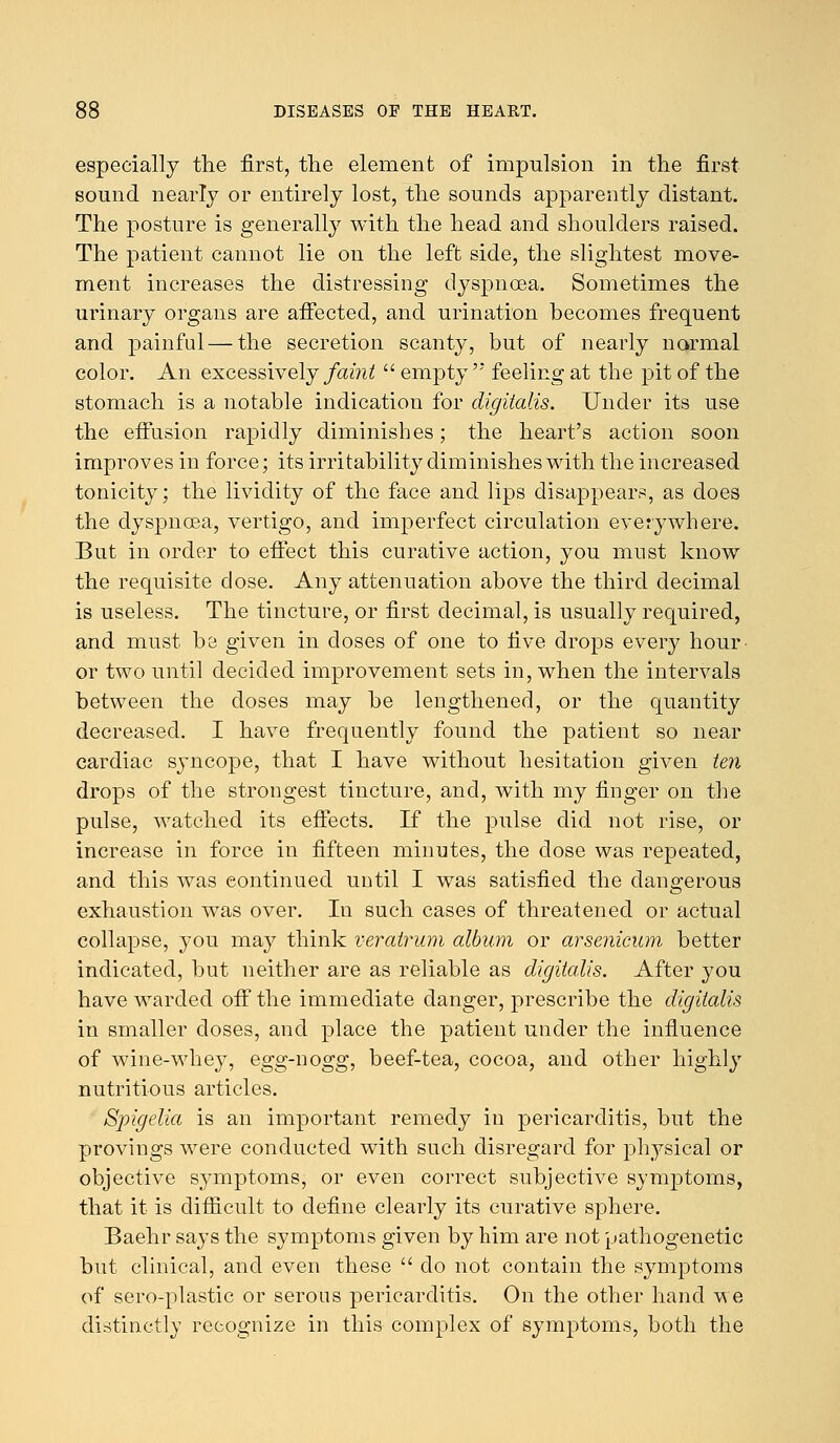 especially the first, the element of impulsion in the first sound nearly or entirely lost, the sounds apparently distant. The posture is generally with the head and shoulders raised. The patient cannot lie on the left side, the slightest move- ment increases the distressing dyspnoea. Sometimes the urinary organs are affected, and urination becomes frequent and painful—the secretion scanty, but of nearly normal color. An excessively faint  empty  feeling at the pit of the stomach is a notable indication for digitalis. Under its use the effusion rapidly diminishes; the heart's action soon improves in force; its irritability diminishes with the increased tonicity; the lividity of the face and lips disappears, as does the dyspnoea, vertigo, and imperfect circulation everywhere. But in order to effect this curative action, you must know the requisite close. Any attenuation above the third decimal is useless. The tincture, or first decimal, is usually required, and must be given in doses of one to five drops every hour- or two until decided improvement sets in, when the intervals between the closes may be lengthened, or the quantity decreased. I have frequently found the patient so near cardiac syncope, that I have without hesitation given ten drops of the strongest tincture, and, with my finger on the pulse, watched its effects. If the pulse did not rise, or increase in force in fifteen minutes, the dose was repeated, and this was continued until I was satisfied the dangerous exhaustion was over. In such cases of threatened or actual collapse, you may think veratrum album or arsenicum better indicated, but neither are as reliable as digitalis. After you have warded off the immediate danger, prescribe the digitalis in smaller doses, and place the patient under the influence of wine-whey, egg-nogg, beef-tea, cocoa, and other highly nutritious articles. Spigelia is an important remedy in pericarditis, but the provings were conducted with such disregard for physical or objective symptoms, or even correct subjective symptoms, that it is difficult to define clearly its curative sphere. Baehr says the symptoms given by him are not pathogenetic but clinical, and even these  do not contain the symptoms of sero-plastic or serous pericarditis. On the other hand we distinctly recognize in this complex of symptoms, both the