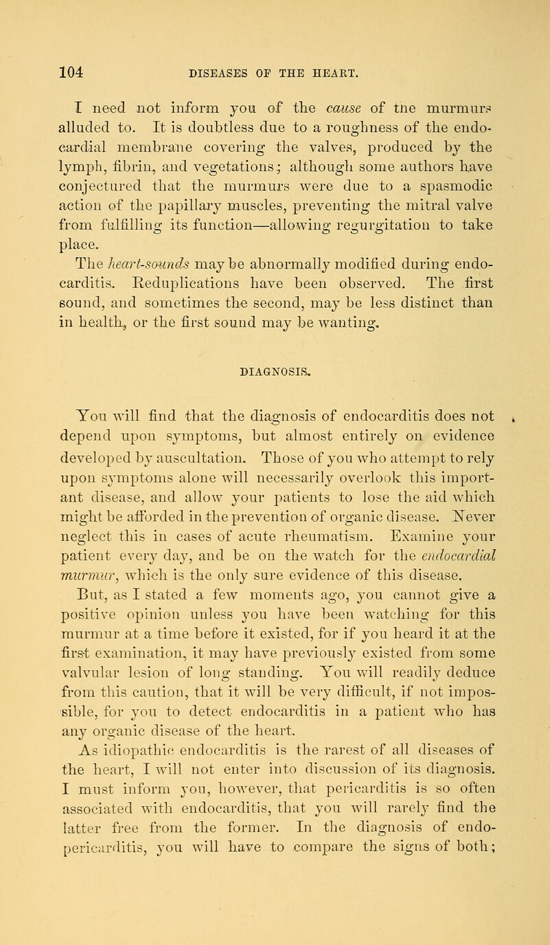 I need not inform you of the cause of tne murmur? alluded to. It is doubtless due to a roughness of the endo- cardial membrane covering the valves, produced by the lymph, fibrin, and vegetations; although some authors have conjectured that the murmurs were due to a spasmodic action of the papillary muscles, preventing the mitral valve from fulfilling its function—allowing regurgitation to take place. The heart-sounds may be abnormally modified during endo- carditis. Reduplications have been observed. The first sound, and sometimes the second, may be less distinct than in health, or the first sound may be wanting, DIAGNOSIS. You will find that the diagnosis of endocarditis does not depend upon symptoms, but almost entirely on evidence developed by auscultation. Those of you who attempt to rely upon symptoms alone will necessarily overlook this import- ant disease, and allow your patients to lose the aid which might be afforded in the prevention of organic disease. Never neglect this in cases of acute rheumatism. Examine your patient every day, and be on the watch for the endocardial murmur, which is the only sure evidence of this disease. But, as I stated a few moments ago, you cannot give a positive opinion unless 3^011 have been watching for this murmur at a time before it existed, for if you heard it at the first examination, it may have previously existed from some valvular lesion of long standing. You will readily deduce from this caution, that it will be very difficult, if not impos- sible, for you to detect endocarditis in a patient who has any organic disease of the heart. As idiopathic endocarditis is the rarest of all diseases of the heart, I will not enter into discussion of its diagnosis. I must inform you, however, that pericarditis is so often associated with endocarditis, that you will rarefy find the latter free from the former. In the diagnosis of enclo- pericarditis, you will have to compare the signs of both;