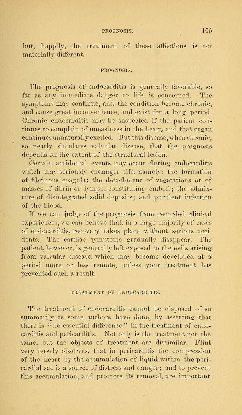 but, happily, the treatment of these affections is not materially different. PROGNOSIS. The prognosis of endocarditis is generally favorable, so far as any immediate danger to life is concerned. The symptoms may continue, and the condition become chronic, and cause great inconvenience, and exist for a long period. Chronic endocarditis may be suspected if the patient con- tinues to complain of uneasiness in the heart, and that organ continues unnaturally excited. But this disease, when chronic, so nearly simulates valvular disease, that the prognosis depends on the extent of the structural lesion. Certain accidental events may occur during endocarditis which may seriously endanger life, namely: the formation of fibrinous coagula; the detachment of vegetations or of masses of fibrin or lymph, constituting emboli; the admix- ture of disintegrated solid deposits; and purulent infection of the blood. If we can judge of the prognosis from recorded clinical experiences, we can believe that, in a large majority of cases of endocarditis, recovery takes place without serious acci- dents. The cardiac symptoms gradually disappear. The patient, however, is generally left exposed to the evils arising from valvular disease, which may become developed at a period more or less remote, unless your treatment has prevented such a result. TREATMENT OF ENDOCARDITIS. The treatment of endocarditis cannot be disposed of so summarily as some authors have done, by asserting that there is  no essential difference  in the treatment of endo- carditis and pericarditis. ISTot only is the treatment not the same, but the objects of treatment are dissimilar. Flint very tersely observes, that in pericarditis the compression of the heart by the accumulation of liquid within the peri- cardial sac is a source of distress and danger; and to prevent this accumulation, and promote its removal, are important