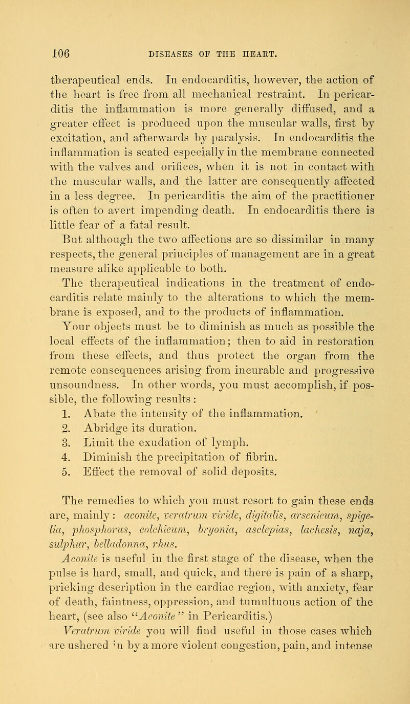 therapeutical ends. In endocarditis, however, the action of the heart is free from all mechanical restraint. In pericar- ditis the inflammation is more generally diffused, and a greater effect is produced upon the muscular walls, first by excitation, and afterwards by paralysis. In endocarditis the inflammation is seated especially in the membrane connected with the valves and orifices, when it is not in contact with the muscular walls, and the latter are consequently affected in a less degree. In pericarditis the aim of the practitioner is often to avert impending death. In endocarditis there is little fear of a fatal result. But although the two affections are so dissimilar in many respects, the general principles of management are in a great measure alike applicable to both. The therapeutical indications in the treatment of endo- carditis relate mainly to the alterations to which the mem- brane is exposed, and to the products of inflammation. Your objects must be to diminish as much as possible the local effects of the inflammation; then to aid in restoration from these effects, and thus protect the organ from the remote consequences arising from incurable and progressive unsoundness. In other words, you must accomplish, if pos- sible, the following results: 1. Abate the intensity of the inflammation. 2. Abridge its duration. 3. Limit the exudation of lymph. 4. Diminish the precipitation of fibrin. 5. Effect the removal of solid deposits. The remedies to which you must resort to gain these ends are, mainly: aconite, veratrum viride, digitalis, arsenicum, spige- lian phosphorus, colchicum, bryonia, asclepias, laehesis, naja, sulphur, belladonna, rhus. Aconite is useful in the first stage of the disease, when the pulse is hard, small, and quick, and there is pain of a sharp, pricking description in the cardiac region, with anxiety, fear of death, faintness, oppression, and tumultuous action of the heart, (see also Aconite  in Pericarditis.) Veratrum viride you will find useful in those cases which are ushered m by a more violent congestion, pain, and intense