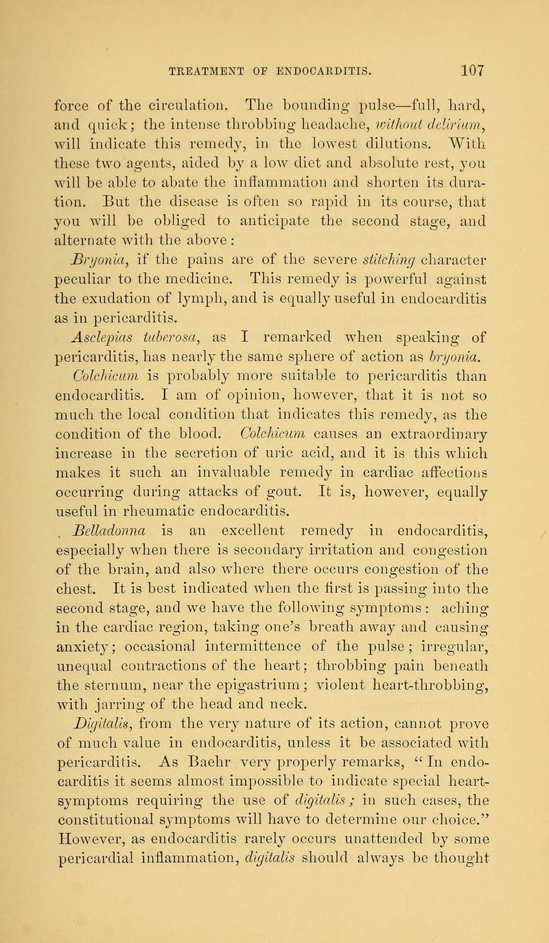 force of the circulation. The bounding pulse—full, hard, and quick; the intense throbbing headache, without delirium, will indicate this remedy, in the lowest dilutions. With these two agents, aided by a low diet and absolute rest, you will be able to abate the inflammation and shorten its dura- tion. But the disease is often so rapid in its course, that you will be obliged to anticipate the second stage, and alternate with the above : Bryonia, if the pains are of the severe stitching character peculiar to the medicine. This remedy is powerful against the exudation of lymph, and is equally useful in endocarditis as in pericarditis. Asclepias tuberosa, as I remarked when speaking of pericarditis, has nearly the same sphere of action as bryonia. Colchicum is probably more suitable to pericarditis than endocarditis. I am of opinion, however, that it is not so much the local condition that indicates this remedy, as the condition of the blood. Colchicum causes an extraordinary increase in the secretion of uric acid, and it is this which makes it such an invaluable remedy in cardiac affections occurring during attacks of gout. It is, however, equally useful in rheumatic endocarditis. Belladonna is an excellent remedy in endocarditis, especially when there is secondary irritation and congestion of the brain, and also where there occurs congestion of the chest. It is best indicated when the first is passing into the second stage, and we have the following symptoms : aching in the cardiac region, taking one's breath away and causing anxiety; occasional intermittence of the pulse ; irregular, unequal contractions of the heart; throbbing pain beneath the sternum, near the epigastrium; violent heart-throbbing, with jarring of the head and neck. Digitalis, from the very nature of its action, cannot prove of much value in endocarditis, unless it be associated with pericarditis. As Baehr very properly remarks,  In endo- carditis it seems almost impossible to indicate special heart- symptoms requiring the use of digitalis ; in such cases, the constitutional symptoms will have to determine our choice. However, as endocarditis rarely occurs unattended by some pericardial inflammation, digitalis should always be thought
