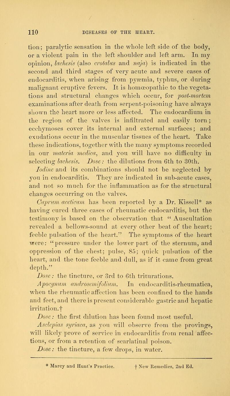 tion; paralytic sensation in the whole left side of the body, or a violent pain in the left shoulder and left arm. In my opinion, lachesis (also crotalus and naja) is indicated in the second and third stages of very acute and severe cases of endocarditis, when arising from pysemia, typhus, or during malignant eruptive fevers. It is homoeopathic to the vegeta- tions and structural changes which occur, for post-mortem examinations after death from serpent-poisoning have always shown the heart more or less affected. The endocardium in the region of the valves is infiltrated and easily torn; ecchymoses cover its internal and external surfaces; and exudations occur in the muscular tissues of the heart. Take these indications, together with the many symptoms recorded in our materia medica, and you will have no difficulty in selecting lachesis. Dose: the dilutions from 6th to 30th. Iodine and its combinations should not be neglected by you in endocarditis. They are indicated in sub-acute cases, and not so much for the inflammation as for the structural changes occurring on the valves. Cuprum aceticum has been reported by a Dr. Kissell* as having cured three cases of rheumatic endocarditis, but the testimony is based on the observation that  Auscultation revealed a bellows-sound at every other beat of the heart; feeble pulsation of the heart.'' The symptoms of the heart were: pressure under the lower part of the sternum, and oppression of the chest; pulse, 85; quick pulsation of the heart, and the tone feeble and dull, as if it came from great depth. Dose: the tincture, or 3rd to 6th triturations. Apocynum androsemifolium. In enclocarditis-rheumatica, when the rheumatic affection has been confined to the hands and feet, and there is present considerable gastric and hepatic irritation, f Dose: the first dilution has been found most useful. Asdepias syriaca, as you will observe from the provings, will likely prove of service in endocarditis from renal affec- tions, or from a retention of scarlatinal poison. Dose: the tincture, a few drops, in water. * Marcy and Hunt's Practice. f New Remedies, 2nd Ed.