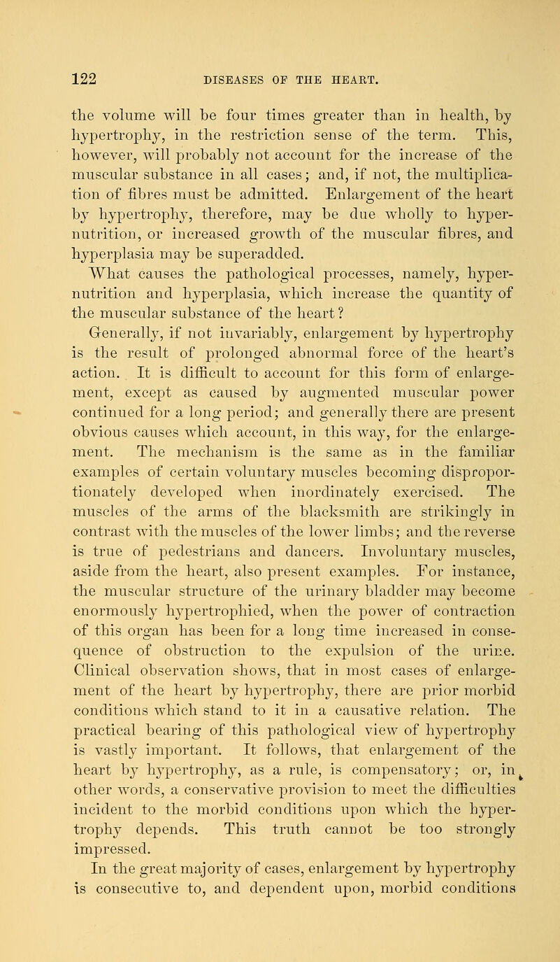 the volume will be four times greater than in health, by hypertrophy, in the restriction sense of the term. This, however, will probably not account for the increase of the muscular substance in all cases; and, if not, the multiplica- tion of fibres must be admitted. Enlargement of the heart by hypertrophy, therefore, may be due wholly to hyper- nutrition, or increased growth of the muscular fibres, and hyperplasia may be superadded. What causes the pathological processes, namely, hyper- nutrition and hyperplasia, which increase the quantity of the muscular substance of the heart ? Generally, if not invariably, enlargement by hypertrophy is the result of prolonged abnormal force of the heart's action. It is difficult to account for this form of enlarge- ment, except as caused by augmented muscular power continued for a long period; and generally there are present obvious causes which account, in this way, for the enlarge- ment. The mechanism is the same as in the familiar examples of certain voluntary muscles becoming dispropor- tionately developed when inordinately exercised. The muscles of the arms of the blacksmith are strikingly in contrast with the muscles of the lower limbs; and the reverse is true of pedestrians and dancers. Involuntary muscles, aside from the heart, also present examples. For instance, the muscular structure of the urinary bladder may become enormously hypertrophied, when the power of contraction of this organ has been for a long time increased in conse- quence of obstruction to the expulsion of the urine. Clinical observation shows, that in most cases of enlarge- ment of the heart by hypertrophy, there are prior morbid conditions which stand to it in a causative relation. The practical bearing of this pathological view of hypertrophy is vastly important. It follows, that enlargement of the heart by hypertrophy, as a rule, is compensatory; or, in^ other words, a conservative provision to meet the difficulties incident to the morbid conditions upon which the hyper- trophy depends. This truth cannot be too strongly impressed. In the great majority of cases, enlargement by hypertrophy is consecutive to, and dependent upon, morbid conditions