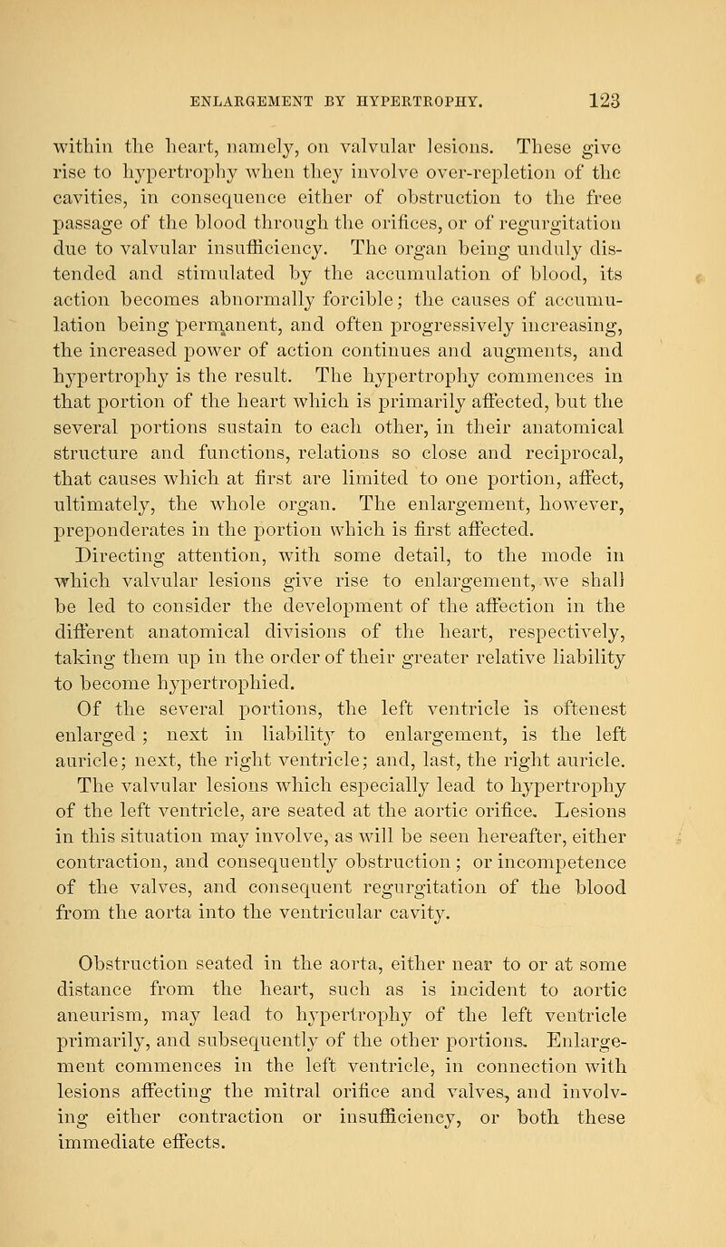 within the heart, namely, on valvular lesions. These give rise to hypertrophy when they involve over-repletion of the cavities, in consequence either of obstruction to the free passage of the blood through the orifices, or of regurgitation due to valvular insufficiency. The organ being unduly dis- tended and stimulated by the accumulation of blood, its action becomes abnormally forcible; the causes of accumu- lation being permanent, and often progressively increasing, the increased power of action continues and augments, and hypertrophy is the result. The hypertrophy commences in that portion of the heart which is primarily affected, but the several portions sustain to each other, in their anatomical structure and functions, relations so close and reciprocal, that causes which at first are limited to one portion, affect, ultimately, the whole organ. The enlargement, however, preponderates in the portion which is first affected. Directing attention, with some detail, to the mode in which valvular lesions give rise to enlargement, we shall be led to consider the development of the affection in the different anatomical divisions of the heart, respectively, taking them up in the order of their greater relative liability to become hypertrophied. Of the several portions, the left ventricle is oftenest enlarged ; next in liability to enlargement, is the left auricle; next, the right ventricle; and, last, the right auricle. The valvular lesions which especially lead to hypertrophy of the left ventricle, are seated at the aortic orifice. Lesions in this situation may involve, as will be seen hereafter, either contraction, and consequently obstruction ; or incompetence of the valves, and consequent regurgitation of the blood from the aorta into the ventricular cavity. Obstruction seated in the aorta, either near to or at some distance from the heart, such as is incident to aortic aneurism, may lead to hypertrophy of the left ventricle primarily, and subsequently of the other portions. Enlarge- ment commences in the left ventricle, in connection with lesions affecting the mitral orifice and valves., and involv- ing either contraction or insufficiency, or both these immediate effects.