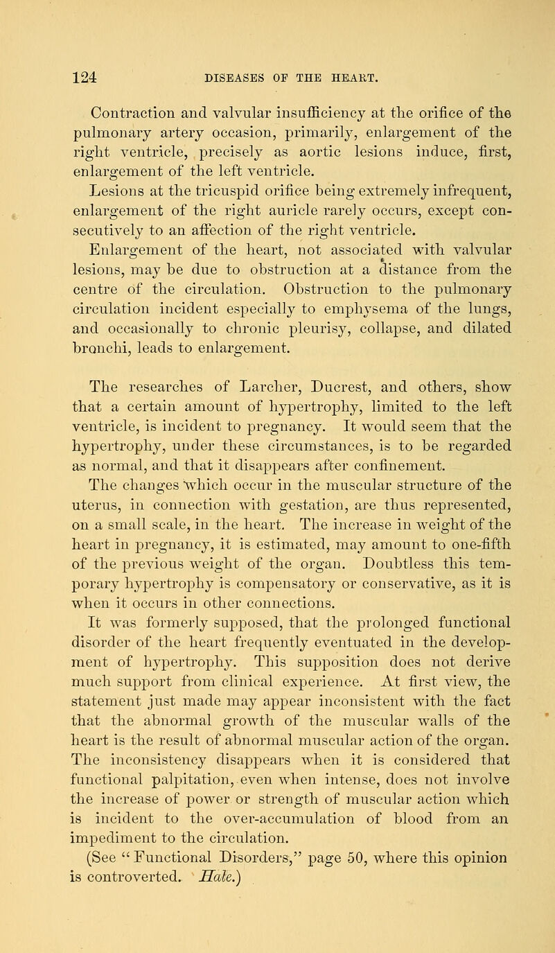 Contraction and valvular insufficiency at the orifice of the pulmonary artery occasion, primarily, enlargement of the right ventricle, precisely as aortic lesions induce, first, enlargement of the left ventricle. Lesions at the tricuspid orifice being extremely infrequent, enlargement of the right auricle rarely occurs, except con- secutively to an affection of the right ventricle. Enlargement of the heart, not associated with valvular lesions, may be due to obstruction at a distance from the centre of the circulation. Obstruction to the pulmonary circulation incident especially to emphysema of the lungs, and occasionally to chronic pleurisy, collapse, and dilated bronchi, leads to enlargement. The researches of Larcher, Ducrest, and others, show that a certain amount of hypertrophy, limited to the left ventricle, is incident to pregnancy. It would seem that the hypertrophy, under these circumstances, is to be regarded as normal, and that it disappears after confinement. The changes which occur in the muscular structure of the uterus, in connection with gestation, are thus represented, on a small scale, in the heart. The increase in weight of the heart in pregnancy, it is estimated, may amount to one-fifth of the previous weight of the organ. Doubtless this tem- porary hypertrophy is compensatory or conservative, as it is when it occurs in other connections. It was formerly supposed, that the prolonged functional disorder of the heart frequently eventuated in the develop- ment of hypertrophy. This supposition does not derive much support from clinical experience. At first view, the statement just made may appear inconsistent with the fact that the abnormal growth of the muscular walls of the heart is the result of abnormal muscular action of the organ. The inconsistency disappears when it is considered that functional palpitation,.even when intense, does not involve the increase of power or strength of muscular action which is incident to the over-accumulation of blood from an impediment to the circulation. (See  Functional Disorders, page 50, where this opinion is controverted. Hale.)