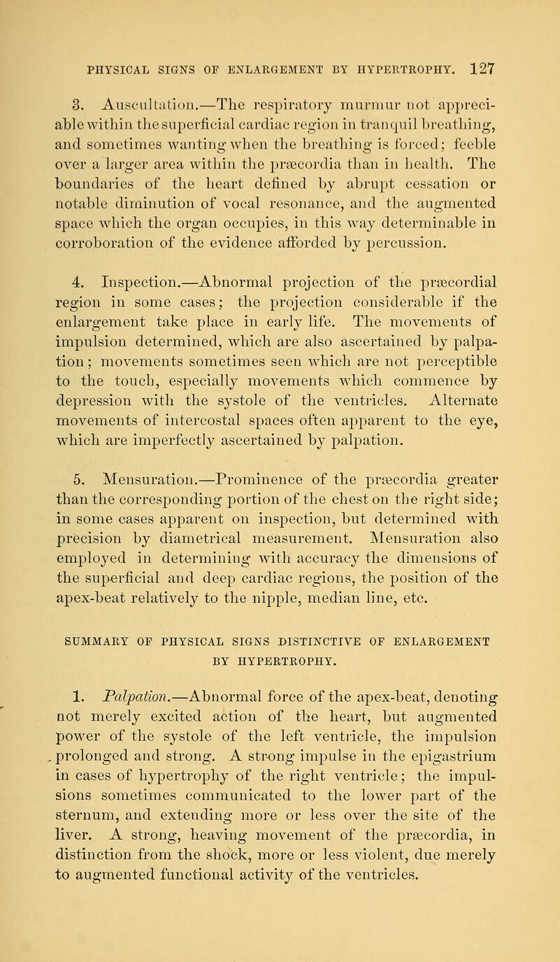 3. Auscultation.—The respiratory murmur not appreci- able within the superficial cardiac region in tranquil breathing, and sometimes wanting when the breathing is forced; feeble over a larger area within the prsecordia than in health. The boundaries of the heart defined by abrupt cessation or notable diminution of vocal resonance, and the augmented space which the organ occupies, in this way determinable in corroboration of the evidence afforded by percussion. 4. Inspection.—Abnormal projection of the precordial region in some cases; the projection considerable if the enlargement take place in early life. The movements of impulsion determined, which are also ascertained by palpa- tion ; movements sometimes seen which are not perceptible to the touch, especially movements which commence by depression with the systole of the ventricles. Alternate movements of intercostal spaces often apparent to the eye, which are imperfectly ascertained by palpation. 5. Mensuration.—Prominence of the prsecordia greater than the corresponding portion of the chest on the right side; in some cases apparent on inspection, but determined with precision by diametrical measurement. Mensuration also employed in determining with accuracy the dimensions of the superficial and deep cardiac regions, the position of the apex-beat relatively to the nipple, median line, etc. SUMMARY OF PHYSICAL SIGNS DISTINCTIVE OF ENLARGEMENT BY HYPERTROPHY. 1. Palpation.—Abnormal force of the apex-beat, denoting not merely excited action of the heart, but augmented power of the systole of the left ventricle, the impulsion prolonged and strong. A strong impulse in the epigastrium in cases of hypertrophy of the right ventricle; the impul- sions sometimes communicated to the lower part of the sternum, and extending more or less over the site of the liver. A strong, heaving movement of the prsecordia, in distinction from the shock, more or less violent, due merely to augmented functional activity of the ventricles.