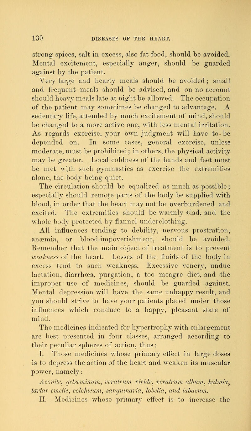 strong spices, salt in excess, also fat food, should be avoided. Mental excitement, especially anger, should be guarded against by the patient. Very large and hearty meals should be avoided; small and frequent meals should be advised, and on no account should heavy meals late at night be allowed. The occupation of the patient may sometimes be changed to advantage. A sedentary life, attended by much excitement of mind, should be changed to a more active one, with less mental irritation. As regards exercise, your own judgment will have to-be depended on. In some cases, general exercise, unless moderate, must be prohibited; in others, the physical activity may be greater. Local coldness of the hands and feet must be met with such gymnastics as exercise the extremities alone, the body being quiet. The circulation should be equalized as much as possible; especially should remote parts of the body be supplied with blood, in order that the heart may not be overburdened and excited. The extremities should be warmly clad, and the whole body protected by flannel underclothing. All influences tending to debilit}^, nervous prostration, anaemia, or blood-impoverishment, should be avoided. Remember that the main object of treatment is to prevent weakness of the heart. Losses of the fluids of the body in excess tend to such weakness. Excessive venery, undue lactation, diarrhoea, purgation, a too meagre diet, and the improper use of medicines, should be guarded against. Mental depression will have the same unhappy result, and you should strive to have your patients placed under those influences which conduce to a happy, pleasant state of mind. The medicines indicated for hypertrophy with enlargement are best presented in four classes, arranged according to their peculiar spheres of action, thus : I. Those medicines whose primary effect in large doses is to depress the action of the heart and weaken its muscular power, namely: Aconite, gelseminum, veratrum viride, veratrum album., kalmia, tartar emetic, colchicum, sanguinaria, lobelia, and tabacum. II. Medicines whose primary effect is to increase the