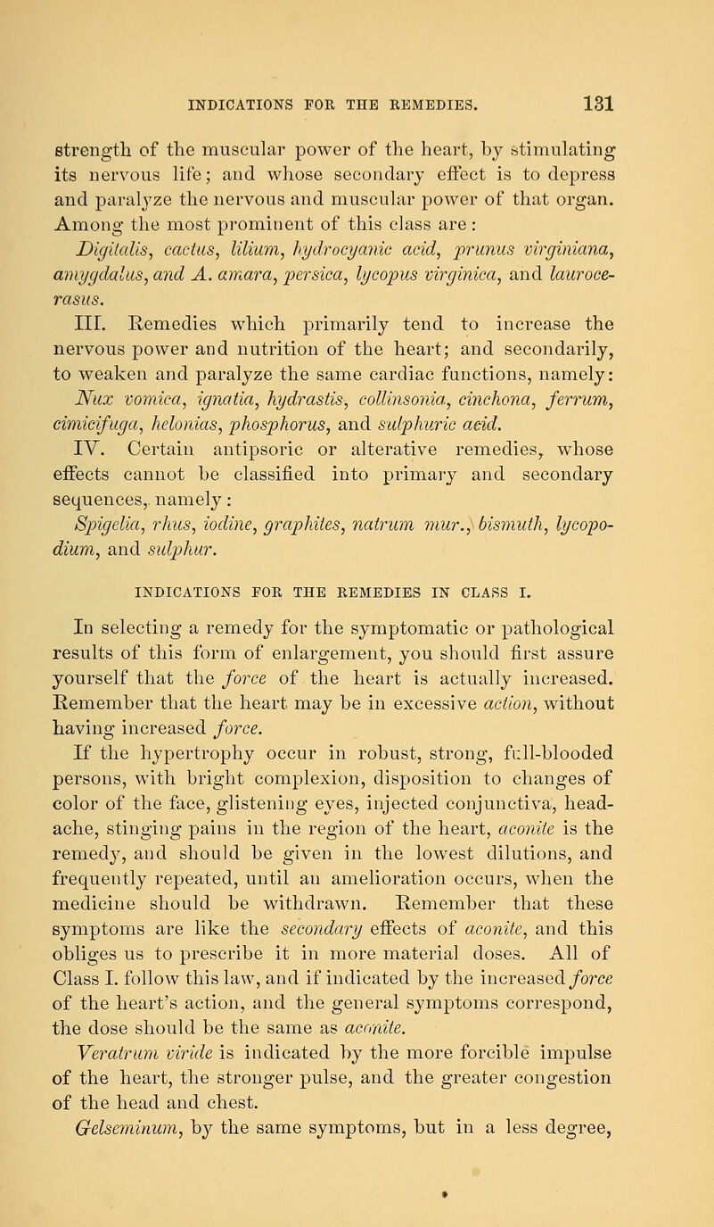 strength of the muscular power of the heart, by stimulating its nervous life; and whose secondary effect is to depress and paralyze the nervous and muscular power of that organ. Among the most prominent of this class are: Digitalis, cactus, lilium, hydrocyanic acid, prunus virginiana, amygdalus, and A. amara, persica, lycopus virginica, and lauroce- rasus. III. Remedies which primarily tend to increase the nervous power and nutrition of the heart; and secondarily, to weaken and paralyze the same cardiac functions, namely: Nux vomica, ignatia, hydrastis, collinsonia, cinchona, ferrum, cimicifuga, helonias, phosphorus, and sulphuric add. IV. Certain antipsoric or alterative remedies,, whose effects cannot be classified into primary and secondary sequences,, namely: Spigelia, rhus, iodine, graphites, nalrum mur.y bismuth, lycopo- dium, and sulphur. INDICATIONS FOR THE REMEDIES IN CLASS I. In selecting a remedy for the symptomatic or pathological results of this form of enlargement, you should first assure yourself that the force of the heart is actually increased. Remember that the heart may be in excessive action, without having increased force. If the hypertrophy occur in robust, strong, full-blooded persons, with bright complexion, disposition to changes of color of the face, glistening eyes, injected conjunctiva, head- ache, stinging pains in the region of the heart, aconite is the remedy, and should be given in the lowest dilutions, and frequently repeated, until an amelioration occurs, when the medicine should be withdrawn. Remember that these symptoms are like the secondary effects of aconite, and this obliges us to prescribe it in more material doses. All of Class I. follow this law, and if indicated by the increased force of the heart's action, and the general symptoms correspond, the dose should be the same as aconite. Veratrum viride is indicated by the more forcible impulse of the heart, the stronger pulse, and the greater congestion of the head and chest. Gelseminum, by the same symptoms, but in a less degree,