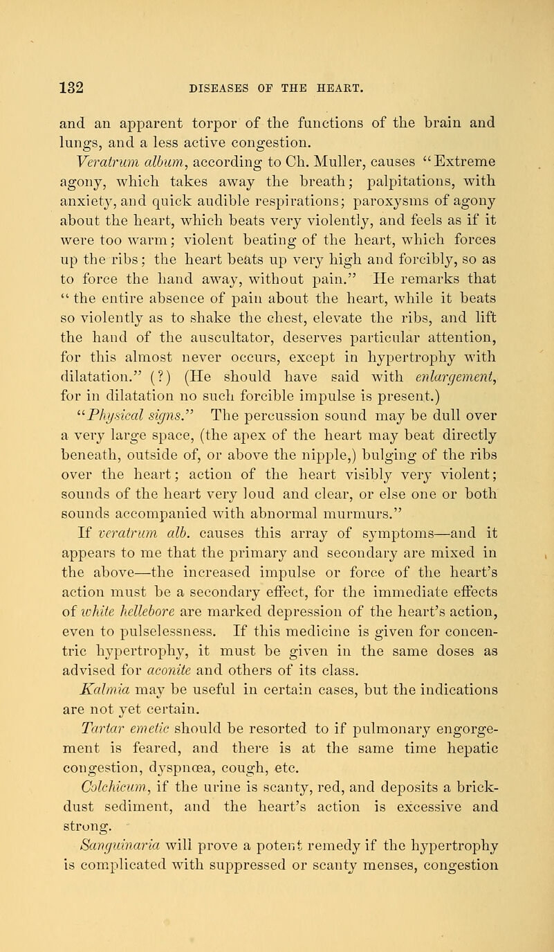 and an apparent torpor of the functions of the brain and lungs, and a less active congestion. Veralrum album, according to Ch. Muller, causes Extreme agony, which takes away the breath; palpitations, with anxiety, and quick audible respirations; paroxysms of agony about the heart, which beats very violently, and feels as if it were too warm; violent beating of the heart, which forces up the ribs; the heart beats up very high and forcibly, so as to force the hand away, without pain. He remarks that  the entire absence of pain about the heart, while it beats so violently as to shake the chest, elevate the ribs, and lift the hand of the auscultator, deserves particular attention, for this almost never occurs, except in hypertrophy with dilatation. (?) (He should have said with enlargement, for in dilatation no such forcible impulse is present.) Physical signs. The percussion sound may be dull over a very large space, (the apex of the heart may beat directly beneath, outside of, or above the nipple,) bulging of the ribs over the heart; action of the heart visibly very violent; sounds of the heart very loud and clear, or else one or both sounds accompanied with abnormal murmurs. If veratrum alb. causes this array of symptoms—and it appears to me that the primary and secondary are mixed in the above—the increased impulse or force of the heart's action must be a secondary effect, for the immediate effects of white hellebore are marked depression of the heart's action, even to pulselessness. If this medicine is given for concen- tric hypertrophy, it must be given in the same doses as advised for aconite and others of its class. Kalmia may be useful in certain cases, but the indications are not yet certain. Tartar emetic should be resorted to if pulmonary engorge- ment is feared, and there is at the same time hepatic congestion, clyspnosa, cough, etc. Colchicum, if the urine is scanty, red, and deposits a brick- dust sediment, and the heart's action is excessive and strong. Sanguinaria will prove a potent remedy if the hypertrophy is complicated with suppressed or scanty menses, congestion