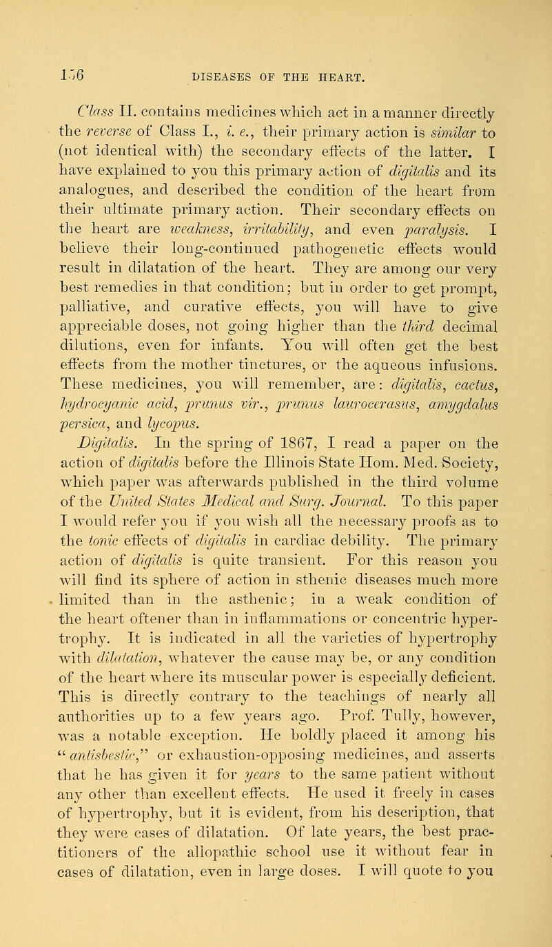 Class II. contains medicines which act in a manner directly the reverse of Class L, i. e., their primary action is similar to (not identical with) the secondary effects of the latter. I have explained to you this primary action of digitalis and its analogues, and described the condition of the heart from their ultimate primary action. Their secondary effects on the heart are weakness, irritability, and even paralysis. I believe their long-continued pathogenetic effects would result in dilatation of the heart. They are among our very best remedies in that condition; but in order to get prompt, palliative, and curative effects, you will have to give appreciable doses, not going higher than the third decimal dilutions, even for infants. You will often get the best effects from the mother tinctures, or the aqueous infusions. These medicines, you will remember, are: digitalis, cactus, hydrocyanic acid, primus vir., primus lauroeerasus, amygdalus persica, and lycopus. Digitalis. In the spring of 1867, I read a paper on the action of digitalis before the Illinois State Horn. Med. Society, which paper was afterwards published in the third volume of the United States Medical and Surg. Journal. To this paper I would refer you if you wish all the necessary proofs as to the tonic effects of digitalis in cardiac debility. The primary action of digitalis is quite transient. For this reason you will find its sphere of action in sthenic diseases much more limited than in the asthenic; in a weak condition of the heart oftener than in inflammations or concentric hyper- trophy. It is indicated in all the varieties of hypertrophy with dilatation, whatever the cause may be, or any condition of the heart where its muscular power is especially deficient. This is directly contrary to the teachings of nearly all authorities up to a few years ago. Prof. Tully, however, was a notable exception. He boldty placed it among his  antisbestic,,, or exhaustion-opposing medicines, and asserts that he has given it for years to the same patient without any other than excellent effects. He used it freely in cases of hypertrophy, but it is evident, from his description, that they were cases of dilatation. Of late years, the best prac- titioners of the allopathic school use it without fear in casea of dilatation, even in large doses. I will quote to you