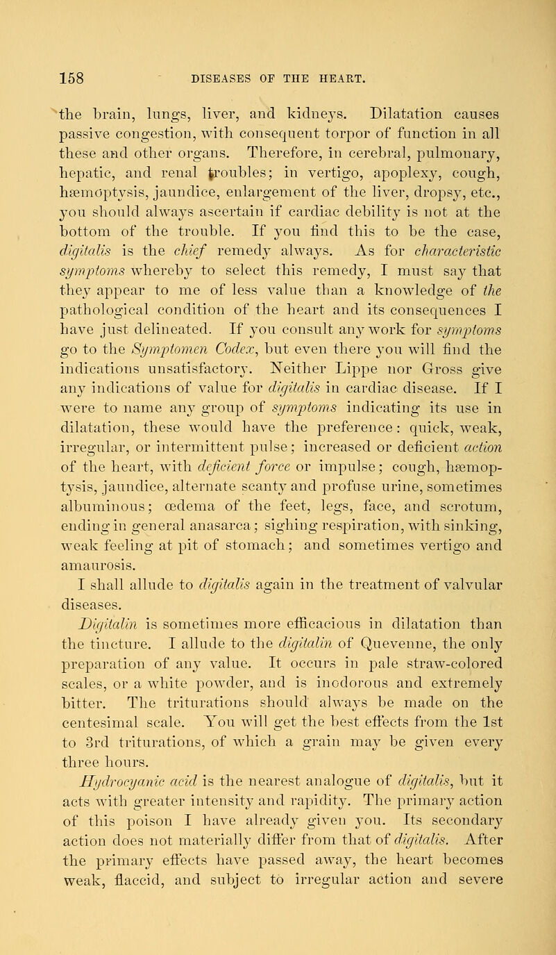 the brain, lungs, liver, and kidneys. Dilatation causes passive congestion, with consequent torpor of function in all these and other organs. Therefore, in cerebral, pulmonary, hepatic, and renal ^roubles; in vertigo, apoplexy, cough, haemoptysis, jaundice, enlargement of the liver, dropsy, etc., you should always ascertain if cardiac debility is not at the bottom of the trouble. If you rind this to be the case, digitalis is the chief remedy always. As for characteristic symptoms whereby to select this remedy, I must say that they appear to me of less value than a knowledge of the pathological condition of the heart and its consequences I have just delineated. If you consult any work for symp)loms go to the Symptomen Codex, but even there you will find the indications unsatisfactory. Neither Lippe nor Gross give any indications of value for digitalis in cardiac disease. If I were to name any group of symptoins indicating its use in dilatation, these would have the preference : quick, weak, irregular, or intermittent pulse; increased or deficient action of the heart, with deficient force or impulse; cough, haemop- tysis, jaundice, alternate scanty and profuse urine, sometimes albuminous; oedema of the feet, legs, face, and scrotum, ending in general anasarca; sighing respiration, with sinking, weak feeling at pit of stomach; and sometimes vertigo and amaurosis. I shall allude to digitalis again in the treatment of valvular diseases. Digitalin is sometimes more efficacious in dilatation than the tincture. I allude to the digitalin of Quevenne, the only preparation of any value. It occurs in pale straw-colored scales, or a white powder, and is inodorous and extremely bitter. The triturations should always be made on the centesimal scale. You will get the best effects from the 1st to 3rd triturations, of which a grain may be given every three hours. Hydrocyanic acid is the nearest analogue of digitalis, but it acts with greater intensity and rapidity. The primary action of this poison I have already given you. Its secondary action does not materially differ from that of digitalis. After the primary effects have passed away, the heart becomes weak, flaccid, and subject to irregular action and severe