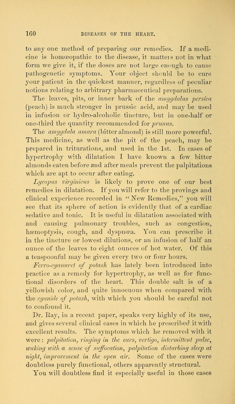 to any one method of preparing our remedies. If a medi- cine is homoeopathic to the disease, it matters not in what form we give it, if the doses are not large enough to cause pathogenetic symptoms. Your ohject should he to cure your patient in the quickest manner, regardless of peculiar notions relating to arbitrary pharmaceutical preparations. The leaves, pits, or inner bark of the amygdalus persica (peach) is much stronger in prussic acid, and may be used in infusion or hydro-alcoholic tincture, but in one-half or one-third the quantity recommended for prunus. The amygdala amara (bitter almond) is still more powerful. This medicine, as well as the pit of the peach, may be prepared in triturations, and used in the 1st. In cases of hypertrophy with dilatation I have known a few bitter almonds eaten before and after meals prevent the palpitations which are apt to occur after eating. Lye opus virginicus is likely to prove one of our best remedies in dilatation. If you will refer to the provings and clinical experience recorded in  ISTew Remedies, you will see that its sphere of action is evidently that of a cardiac sedative and tonic. It is useful in dilatation associated with and causing pulmonary troubles, such as congestion, haemoptysis, cough, and dyspnoea. You can prescribe it in the tincture or lowest dilutions, or an infusion of half an ounce of the leaves to eight ounces of hot water. Of this a teaspoonful may be given every two or four hours. Ferro-cyanuret of potash has lately been introduced into practice as a remedy for hypertrophy, as well as for func- tional disorders of the heart. This double salt is of a yellowish color, and quite innocuous when compared with the cyanide of potash, with which you should be careful not to confound it. Dr. Ray, in a recent paper, speaks very highly of its use, and gives several clinical cases in which he prescribed it with excellent results. The symptoms which he removed with it were: palpitation, ringing in the ears, vertigo, intermittent pulse, waking with a sense of suffocation, palpitation disturbing sleep at night, improvement in the open air. Some of the cases were doubtless purely functional, others apparently structural. You will doubtless find it especially useful in those cases