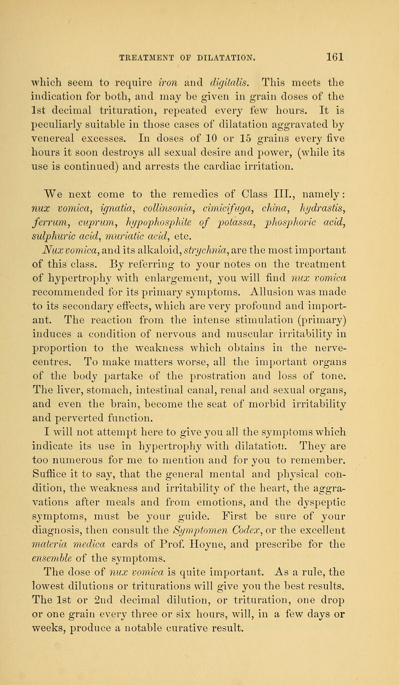 which seem to require iron and digitalis. This meets the indication for both, and may be given in grain doses of the 1st decimal trituration, repeated every few hours. It is peculiarly suitable in those cases of dilatation aggravated by venereal excesses. In doses of 10 or 15 grains every five hours it soon destroys all sexual desire and power, (while its use is continued) and arrests the cardiac irritation. We next come to the remedies of Class III., namely: nux vomica, ignatia, collinsonia, cimicifuga, china, Hydrastis, ferrum, cuprum, hypophosphite of 2:>otassa, phosphoric acid, sulphuric acid, muriatic acid, etc. Nux vomica, and its alkaloid, strychnia, are the most important of this class. By referring to your notes on the treatment of hypertrophy with enlargement, you will find nux vomica recommended for its primary symptoms. Allusion was made to its secondary effects, which are very profound and import- ant. The reaction from the intense stimulation (primary) induces a condition of nervous and muscular irritability in proportion to the weakness which obtains in the nerve- centres. To make matters worse, all the important organs of the body partake of the prostration and loss of tone. The liver, stomach, intestinal canal, renal and sexual organs, and even the brain, become the seat of morbid irritability and perverted function. I will not attempt here to give you all the symptoms which indicate its use in hypertrophy with dilatation. They are too numerous for me to mention and for you to remember. Suffice it to say, that the general mental and physical con- dition, the weakness and irritability of the heart, the aggra- vations after meals and from emotions, and the dyspeptic symptoms, must be your guide. First be sure of your diagnosis, then consult the Symptomen Codex, or the excellent materia mediea cards of Prof. Hoyne, and prescribe for the ensemble of the symptoms. The dose of nux vomica is quite important. As a rule, the lowest dilutions or triturations will give you the best results. The 1st or 2nd decimal dilution, or trituration, one drop or one grain every three or six hours, will, in a few days or weeks, produce a notable curative result.