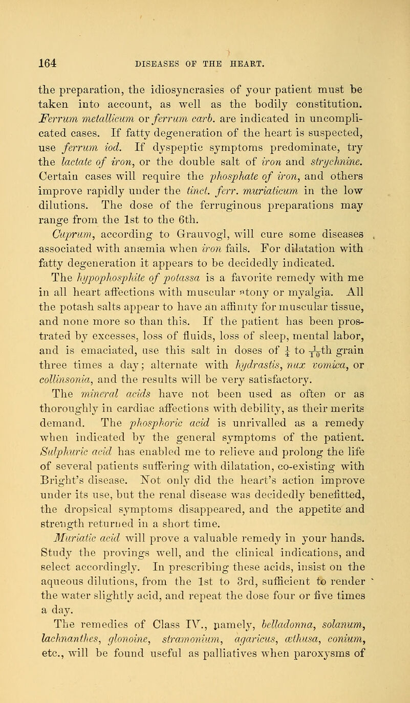 the preparation, the idiosyncrasies of your patient must be taken into account, as well as the bodily constitution. Ferrum metallicum or ferritin carb. are indicated in uncompli- cated cases. If fatty degeneration of the heart is suspected, use ferrum iod. If dyspeptic symptoms predominate, try the lactate of iron, or the double salt of iron and strychnine. Certain cases will require the phosphate of iron, and others improve rapidly under the tinct. ferr. muriaticum in the low dilutions. The dose of the ferruginous preparations may range from the 1st to the 6th. Cuprum, according to Grauvogl, will cure some diseases associated with anaemia when iron fails. For dilatation with fatty degeneration it appears to be decidedly indicated. The hypophosphite of potassa is a favorite remedy with me in all heart affections with muscular ftony or myalgia. All the potash salts appear to have an affinity for muscular tissue, and none more so than this. If the patient has been pros- trated by excesses, loss of fluids, loss of sleep, mental labor, and is emaciated, use this salt in doses of J to -^th grain three times a day; alternate with hydrastis, mix vomica, or collinsonia, and the results will be very satisfactory. The mineral acids have not been used as often or as thoroughly in cardiac affections with debility, as their merits demand. The phosphoric acid is unrivalled as a remedy when indicated by the general symptoms of the patient. Sulphuric acid has enabled me to relieve and prolong the life of several patients suffering with dilatation, co-existing with Bright's disease. ISTot only did the heart's action improve under its use, but the renal disease was decidedly benefitted, the dropsical symptoms disappeared, and the appetite and strength returned in a short time. Muriatic acid will prove a valuable remedy in your hands. Study the provings well, and the clinical indications, and select accordingly. In prescribing these acids, insist on the aqueous dilutions, from the 1st to 3rd, sufficient to render the water slightly acid, and repeat the dose four or five times a day. The remedies of Class IV., pamely, belladonna, solarium., lachnanthes, glonoine, stramonium, agaricus, mthusa, conium, etc., will be found useful as palliatives when paroxysms of