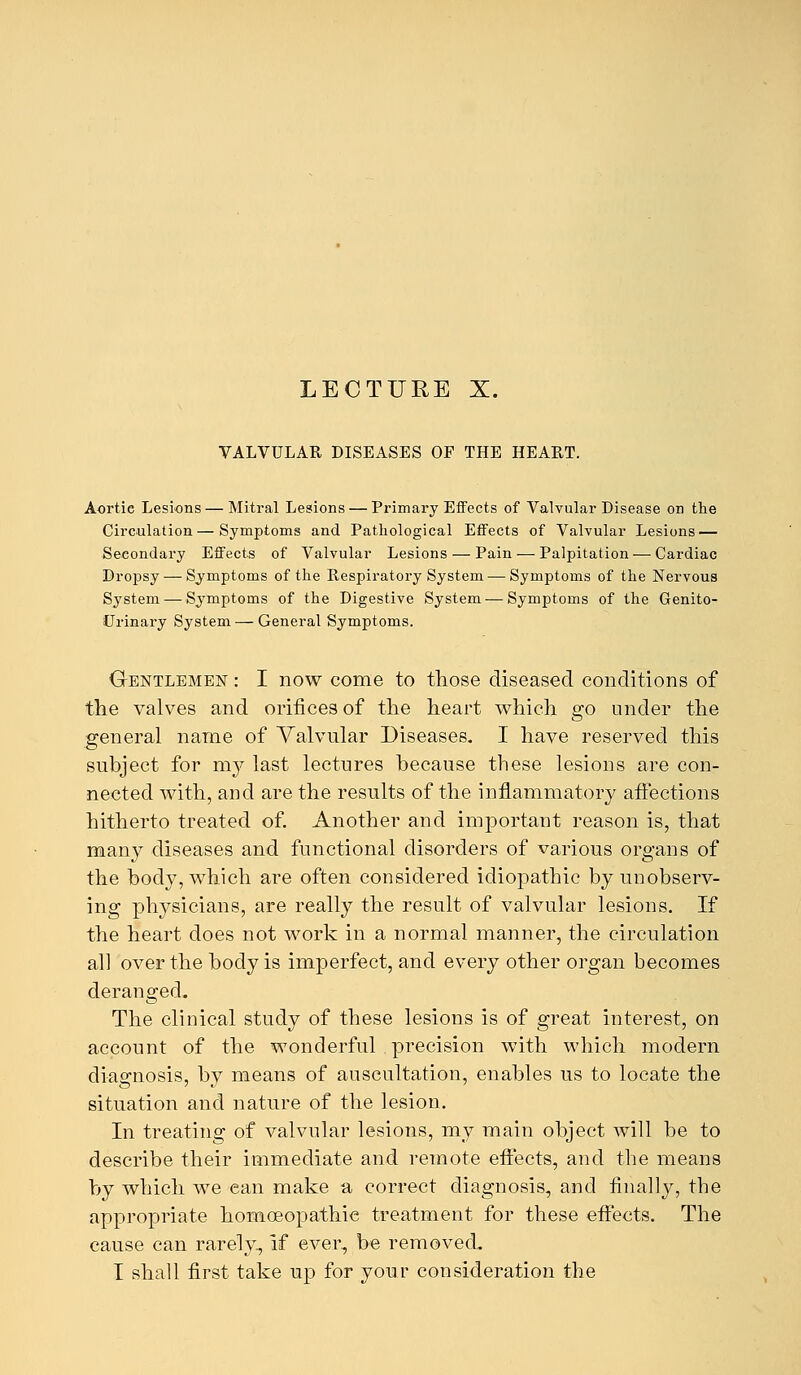 LECTURE X. VALVULAR DISEASES OF THE HEART. Aortic Lesions—Mitral Lesions — Primary Effects of Valvular Disease od the Circulation—Symptoms and Pathological Effects of Valvular Lesions — Secondary Effects of Valvular Lesions — Pain — Palpitation — Cardiac Dropsy — Symptoms of the Respiratory System — Symptoms of the Nervous System — Symptoms of the Digestive System — Symptoms of the Genito- urinary System — General Symptoms. Gentlemen : I now come to those diseased conditions of the valves and orifices of the heart which go under the general name of Valvular Diseases. I have reserved this subject for my last lectures because these lesions are con- nected with, and are the results of the inflammatory affections hitherto treated of. Another and important reason is, that many diseases and functional disorders of various organs of the body, which are often considered idiopathic by unobserv- ing physicians, are really the result of valvular lesions. If the heart does not work in a normal manner, the circulation all over the body is imperfect, and every other organ becomes deranged. The clinical study of these lesions is of great interest, on account of the wonderful precision with which modern diagnosis, by means of auscultation, enables us to locate the situation and nature of the lesion. In treating of valvular lesions, my main object will be to describe their immediate and remote effects, and the means by which we ean make a correct diagnosis, and finally, the appropriate homoeopathic treatment for these effects. The cause can rarely, if ever, be removed. I shall first take up for your consideration the