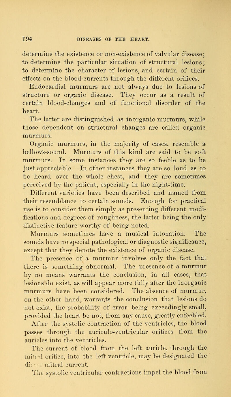 determine the existence or non-existence of valvular disease; to determine the particular situation of structural lesions; to determine the character of lesions, and certain of their effects on the blood-currents through the different orifices. Endocardial murmurs are not always due to lesions of structure or organic disease. They occur as a result of certain blood-changes and of functional disorder of the heart. The latter are distinguished as inorganic murmurs, while those dependent on structural changes are called organic murmurs. Organic murmurs, in the majority of cases, resemble a bellow's-sound. Murmurs of this kind are said to be soft murmurs. In some instances they are so feeble as to be just appreciable. In other instances they are so loud as to be heard over the whole chest, and they are sometimes perceived by the patient, especially in the night-time. Different varieties have been described and named from their resemblance to certain sounds. Enough for practical use is to consider them simply as presenting different modi- fications and degrees of roughness, the latter being the only distinctive feature worthy of being noted. Murmurs sometimes have a musical intonation. The sounds have no special pathological or diagnostic significance, except that they denote the existence of organic disease. The presence of a murmur involves only the fact that there is something abnormal. The presence of a murmur by no means warrants the conclusion, in all cases, that lesions do exist, as will appear more fully after the inorganic murmurs have been considered. The absence of murmur, on the other hand, warrants the conclusion that lesions do not exist, the probability of error being exceedingly small, provided the heart be not, from any cause, greatly enfeebled. After the systolic contraction of the ventricles, the blood passes through the auriculo-ventricular orifices from the auricles into the ventricles. The current of blood from the left auricle, through the milril orifice, into the left ventricle, may be designated the dir r mitral current. The systolic ventricular contractions impel the blood from